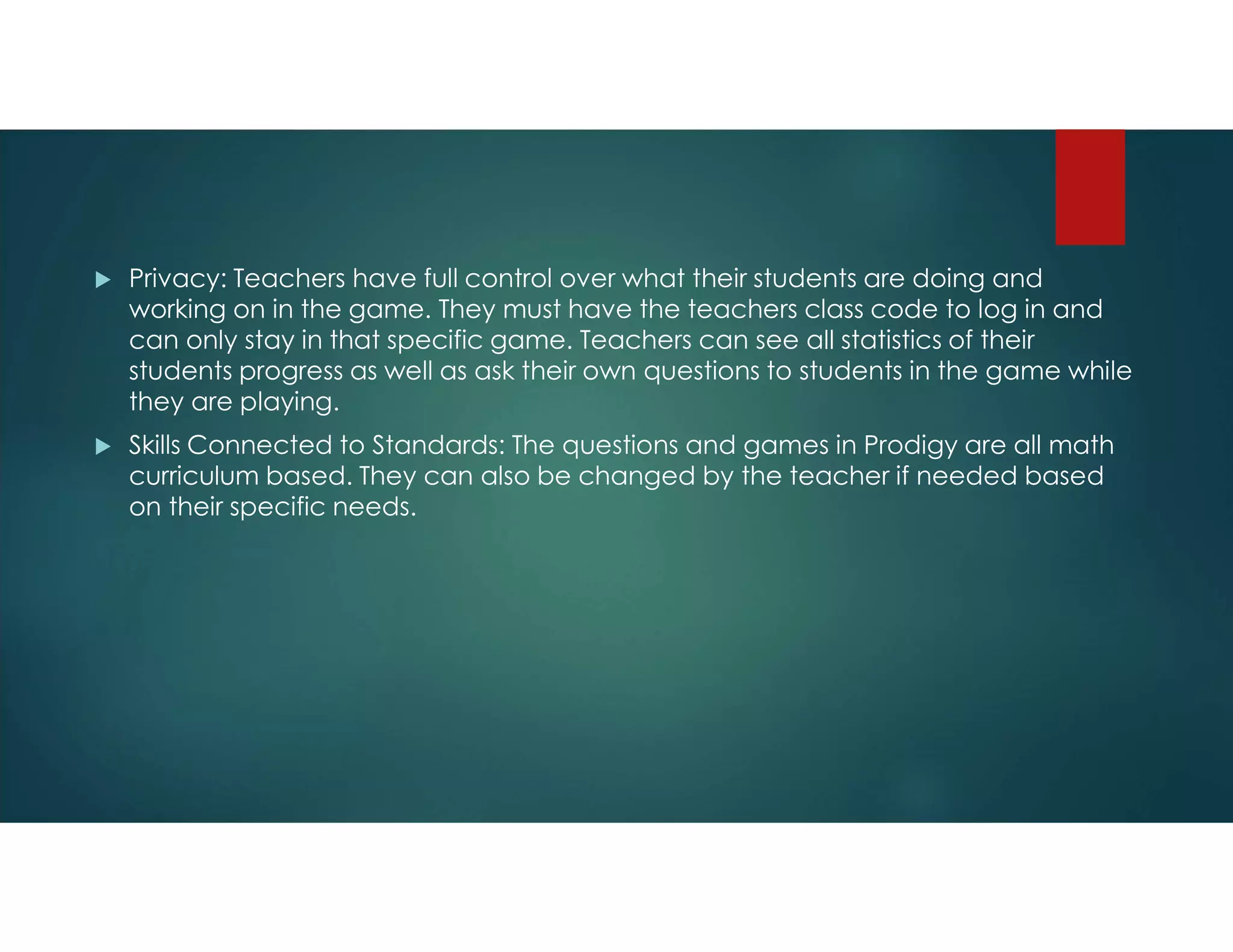  Privacy: Teachers have full control over what their students are doing and
working on in the game. They must have the teachers class code to log in and
can only stay in that specific game. Teachers can see all statistics of their
students progress as well as ask their own questions to students in the game while
they are playing.
 Skills Connected to Standards: The questions and games in Prodigy are all math
curriculum based. They can also be changed by the teacher if needed based
on their specific needs.
 