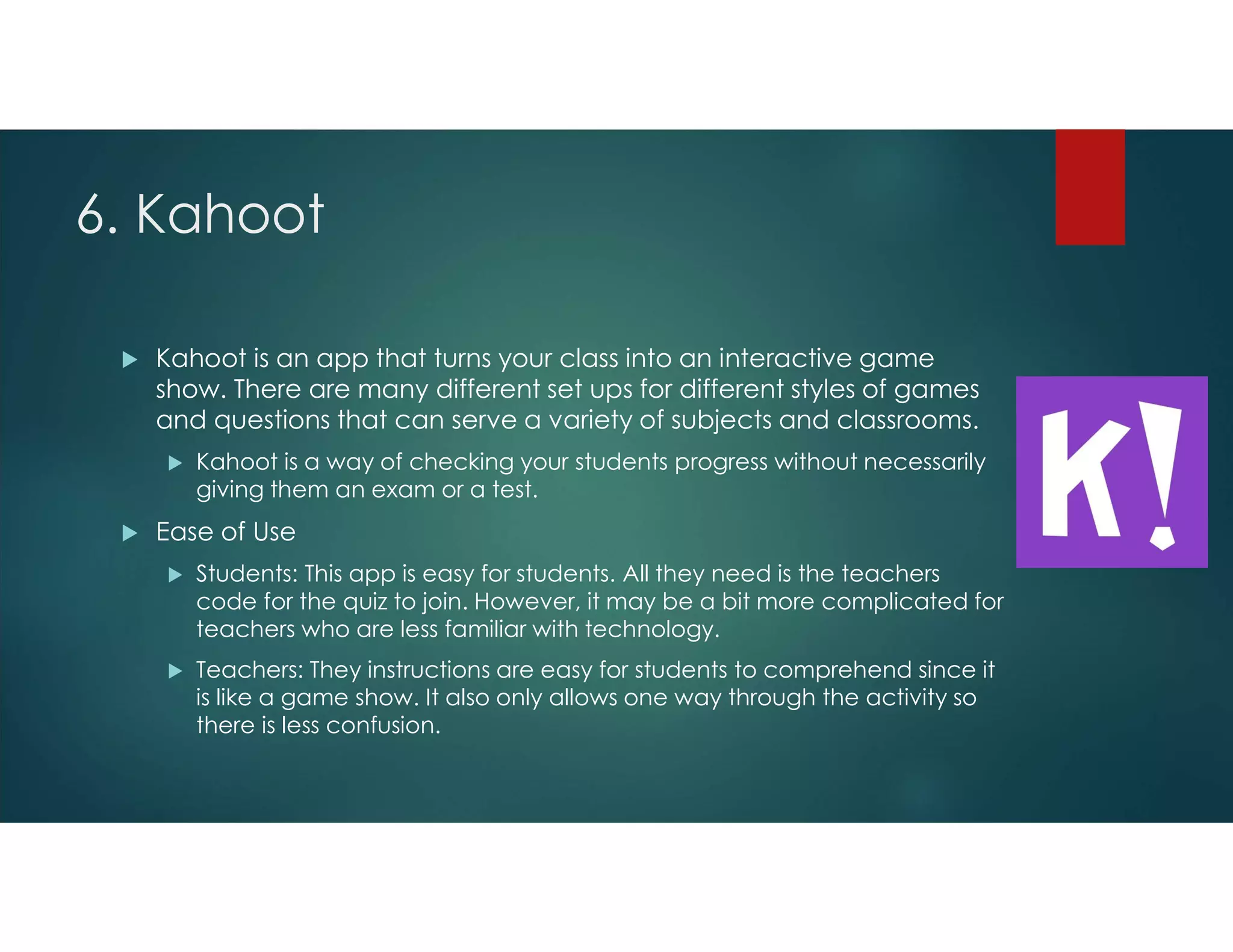 6. Kahoot
 Kahoot is an app that turns your class into an interactive game
show. There are many different set ups for different styles of games
and questions that can serve a variety of subjects and classrooms.
 Kahoot is a way of checking your students progress without necessarily
giving them an exam or a test.
 Ease of Use
 Students: This app is easy for students. All they need is the teachers
code for the quiz to join. However, it may be a bit more complicated for
teachers who are less familiar with technology.
 Teachers: They instructions are easy for students to comprehend since it
is like a game show. It also only allows one way through the activity so
there is less confusion.
 