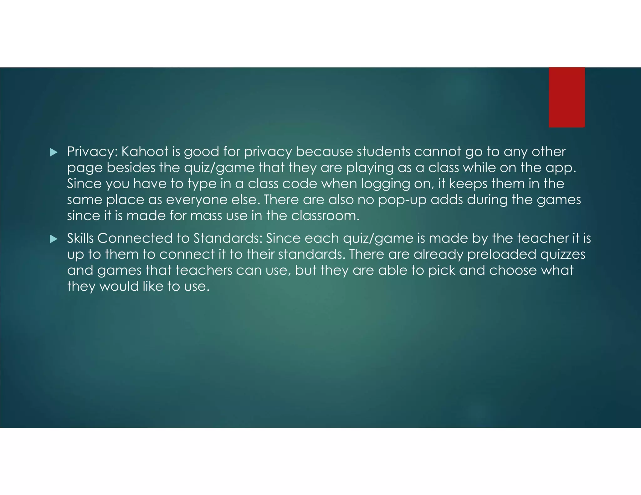  Privacy: Kahoot is good for privacy because students cannot go to any other
page besides the quiz/game that they are playing as a class while on the app.
Since you have to type in a class code when logging on, it keeps them in the
same place as everyone else. There are also no pop-up adds during the games
since it is made for mass use in the classroom.
 Skills Connected to Standards: Since each quiz/game is made by the teacher it is
up to them to connect it to their standards. There are already preloaded quizzes
and games that teachers can use, but they are able to pick and choose what
they would like to use.
 