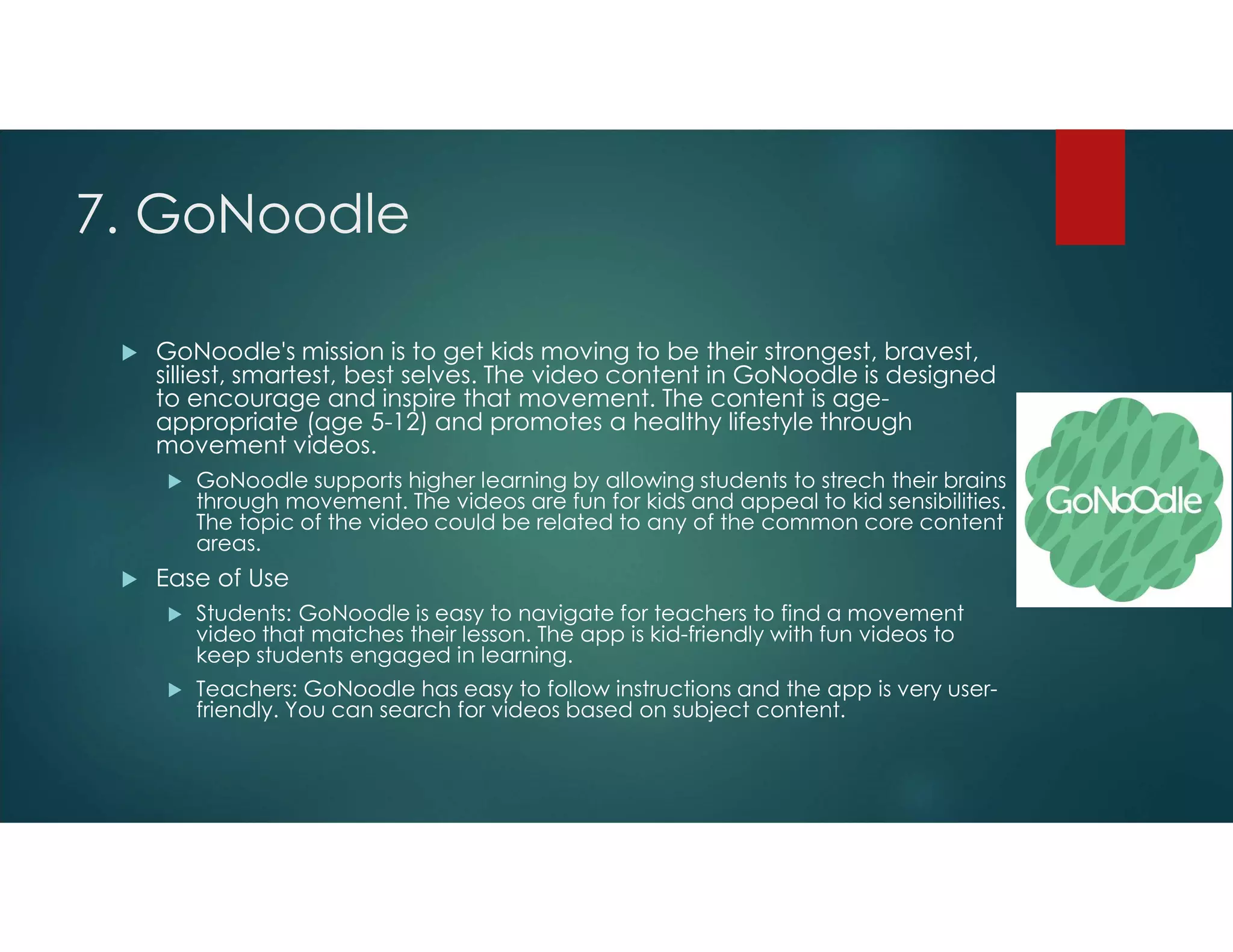 7. GoNoodle
 GoNoodle's mission is to get kids moving to be their strongest, bravest,
silliest, smartest, best selves. The video content in GoNoodle is designed
to encourage and inspire that movement. The content is age-
appropriate (age 5-12) and promotes a healthy lifestyle through
movement videos.
 GoNoodle supports higher learning by allowing students to strech their brains
through movement. The videos are fun for kids and appeal to kid sensibilities.
The topic of the video could be related to any of the common core content
areas.
 Ease of Use
 Students: GoNoodle is easy to navigate for teachers to find a movement
video that matches their lesson. The app is kid-friendly with fun videos to
keep students engaged in learning.
 Teachers: GoNoodle has easy to follow instructions and the app is very user-
friendly. You can search for videos based on subject content.
 