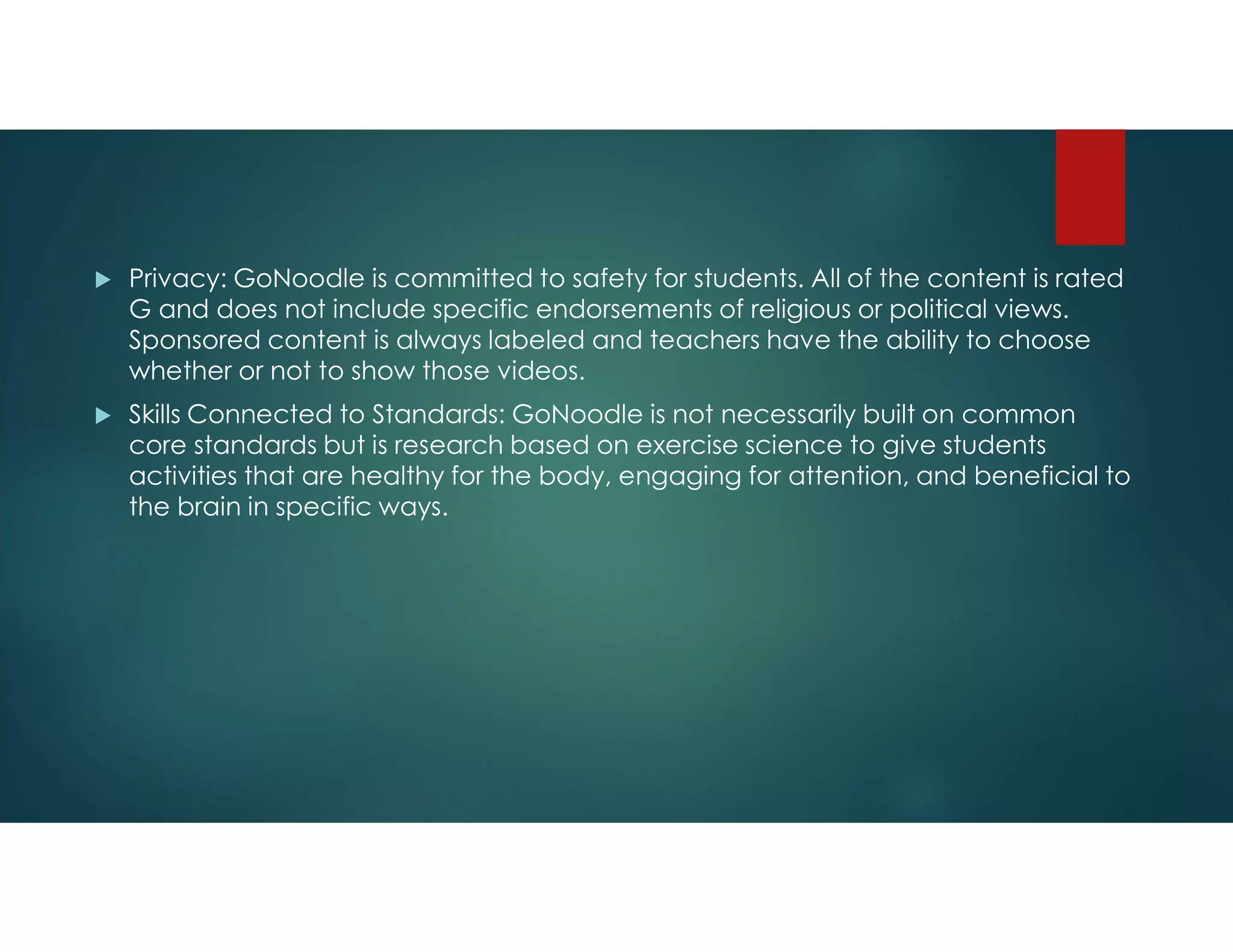  Privacy: GoNoodle is committed to safety for students. All of the content is rated
G and does not include specific endorsements of religious or political views.
Sponsored content is always labeled and teachers have the ability to choose
whether or not to show those videos.
 Skills Connected to Standards: GoNoodle is not necessarily built on common
core standards but is research based on exercise science to give students
activities that are healthy for the body, engaging for attention, and beneficial to
the brain in specific ways.
 