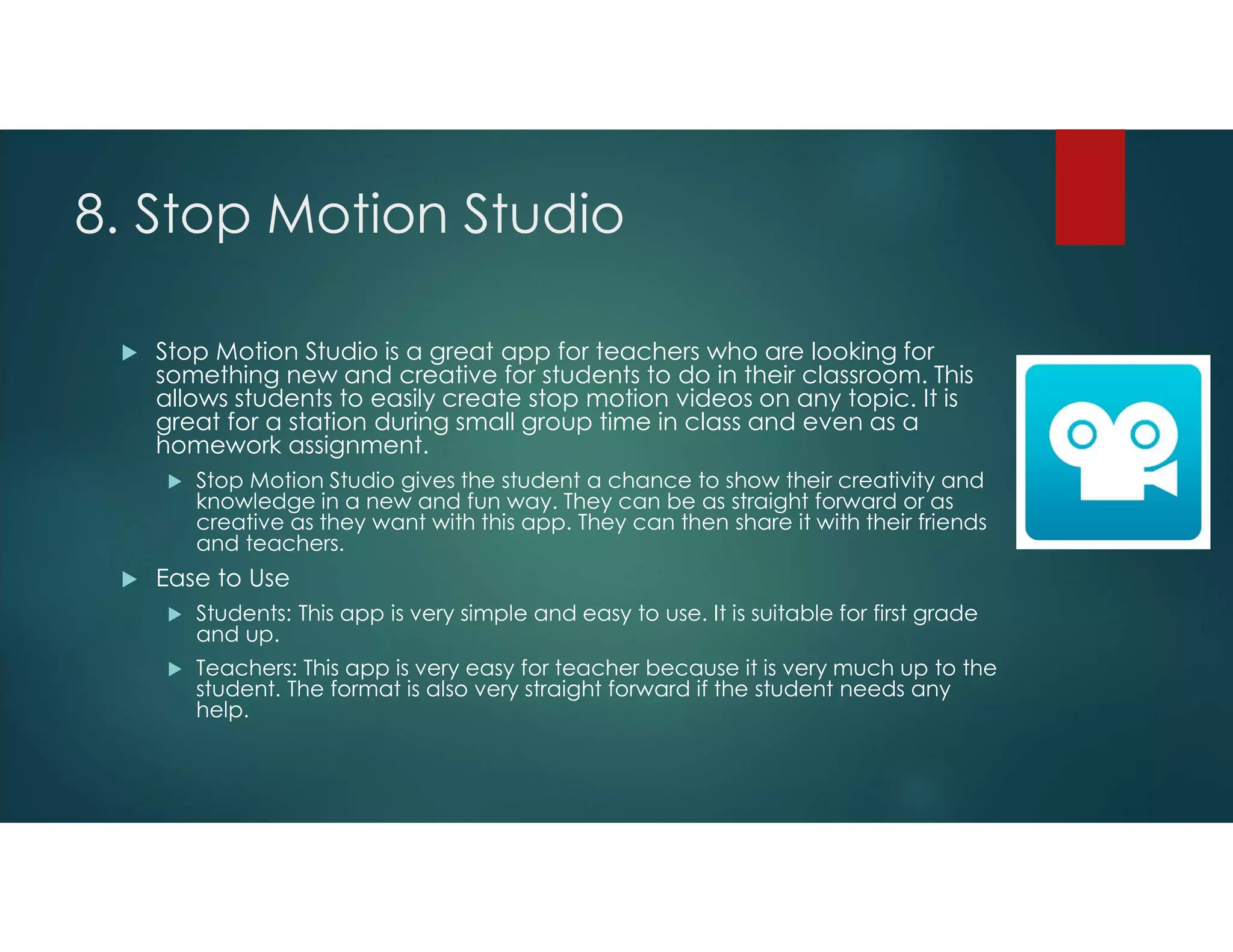 8. Stop Motion Studio
 Stop Motion Studio is a great app for teachers who are looking for
something new and creative for students to do in their classroom. This
allows students to easily create stop motion videos on any topic. It is
great for a station during small group time in class and even as a
homework assignment.
 Stop Motion Studio gives the student a chance to show their creativity and
knowledge in a new and fun way. They can be as straight forward or as
creative as they want with this app. They can then share it with their friends
and teachers.
 Ease to Use
 Students: This app is very simple and easy to use. It is suitable for first grade
and up.
 Teachers: This app is very easy for teacher because it is very much up to the
student. The format is also very straight forward if the student needs any
help.
 