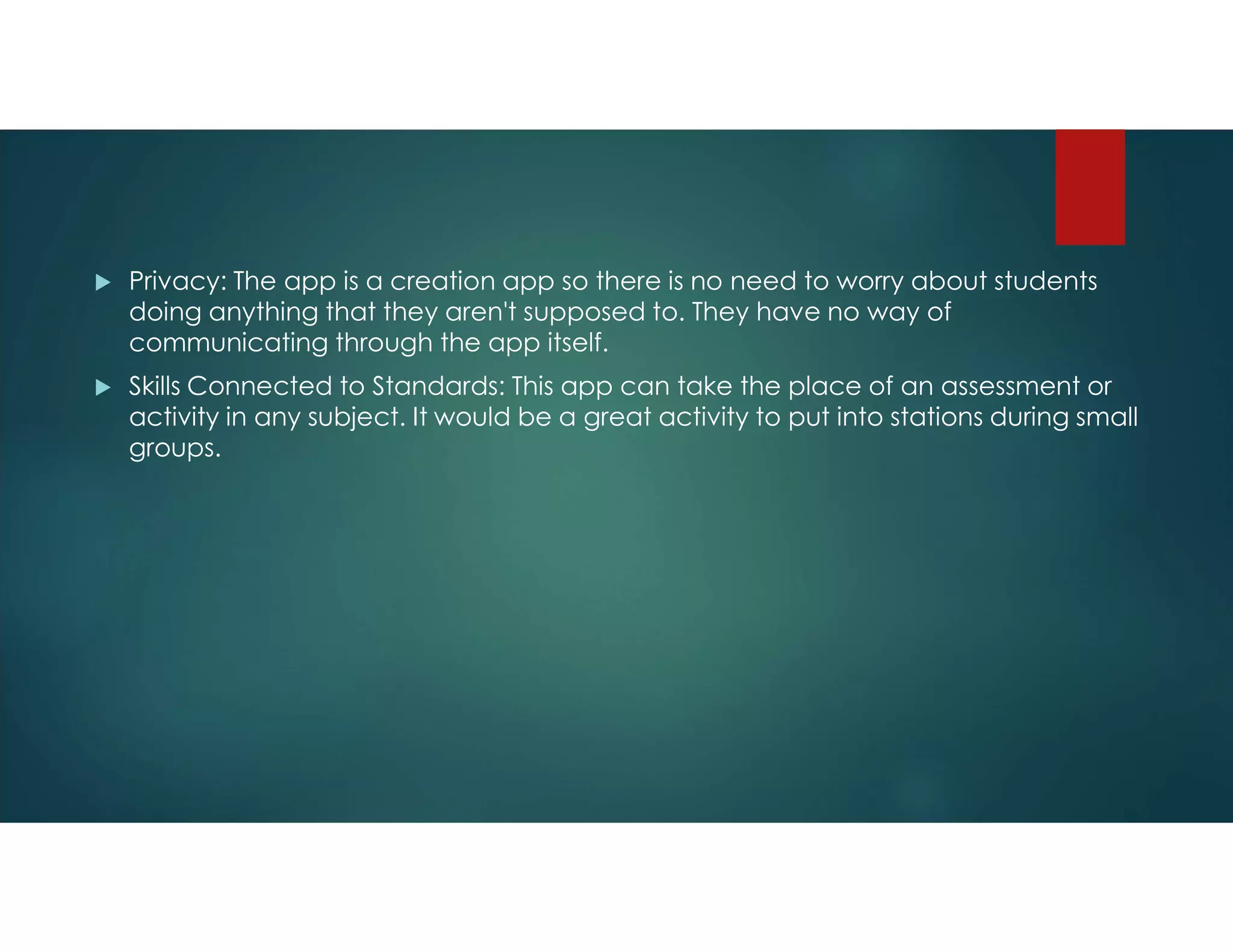  Privacy: The app is a creation app so there is no need to worry about students
doing anything that they aren't supposed to. They have no way of
communicating through the app itself.
 Skills Connected to Standards: This app can take the place of an assessment or
activity in any subject. It would be a great activity to put into stations during small
groups.
 