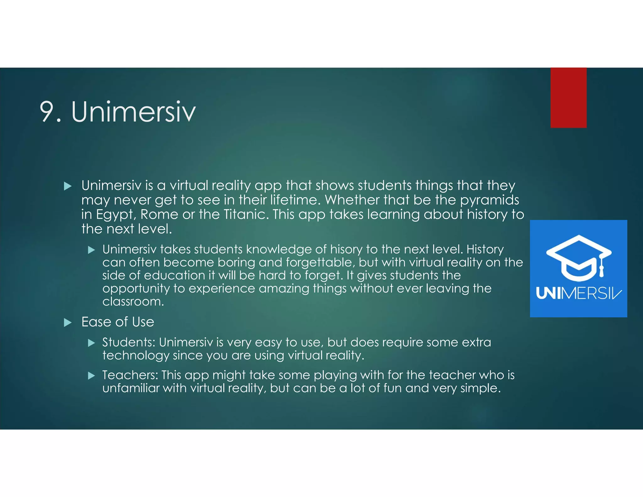 9. Unimersiv
 Unimersiv is a virtual reality app that shows students things that they
may never get to see in their lifetime. Whether that be the pyramids
in Egypt, Rome or the Titanic. This app takes learning about history to
the next level.
 Unimersiv takes students knowledge of hisory to the next level. History
can often become boring and forgettable, but with virtual reality on the
side of education it will be hard to forget. It gives students the
opportunity to experience amazing things without ever leaving the
classroom.
 Ease of Use
 Students: Unimersiv is very easy to use, but does require some extra
technology since you are using virtual reality.
 Teachers: This app might take some playing with for the teacher who is
unfamiliar with virtual reality, but can be a lot of fun and very simple.
 