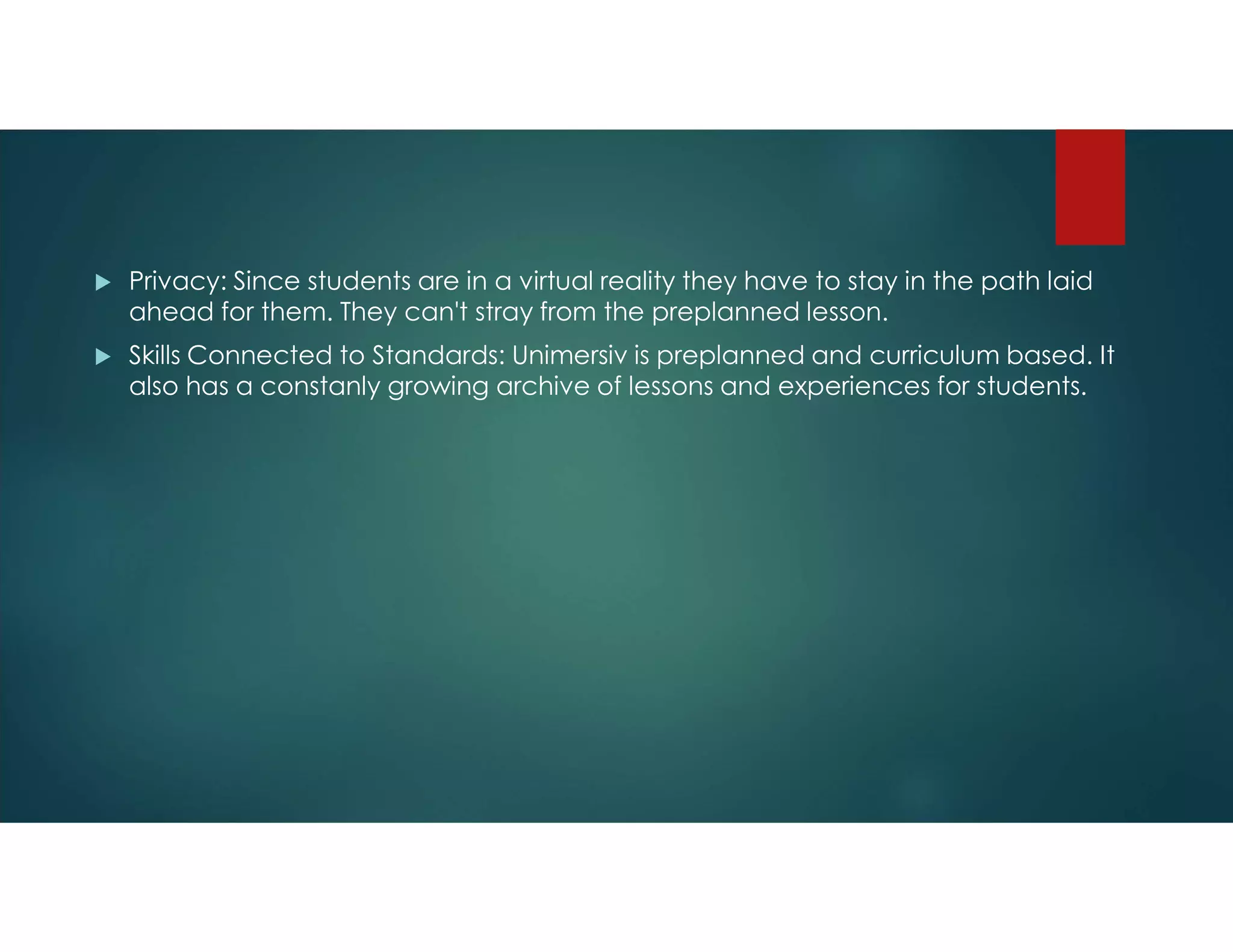  Privacy: Since students are in a virtual reality they have to stay in the path laid
ahead for them. They can't stray from the preplanned lesson.
 Skills Connected to Standards: Unimersiv is preplanned and curriculum based. It
also has a constanly growing archive of lessons and experiences for students.
 