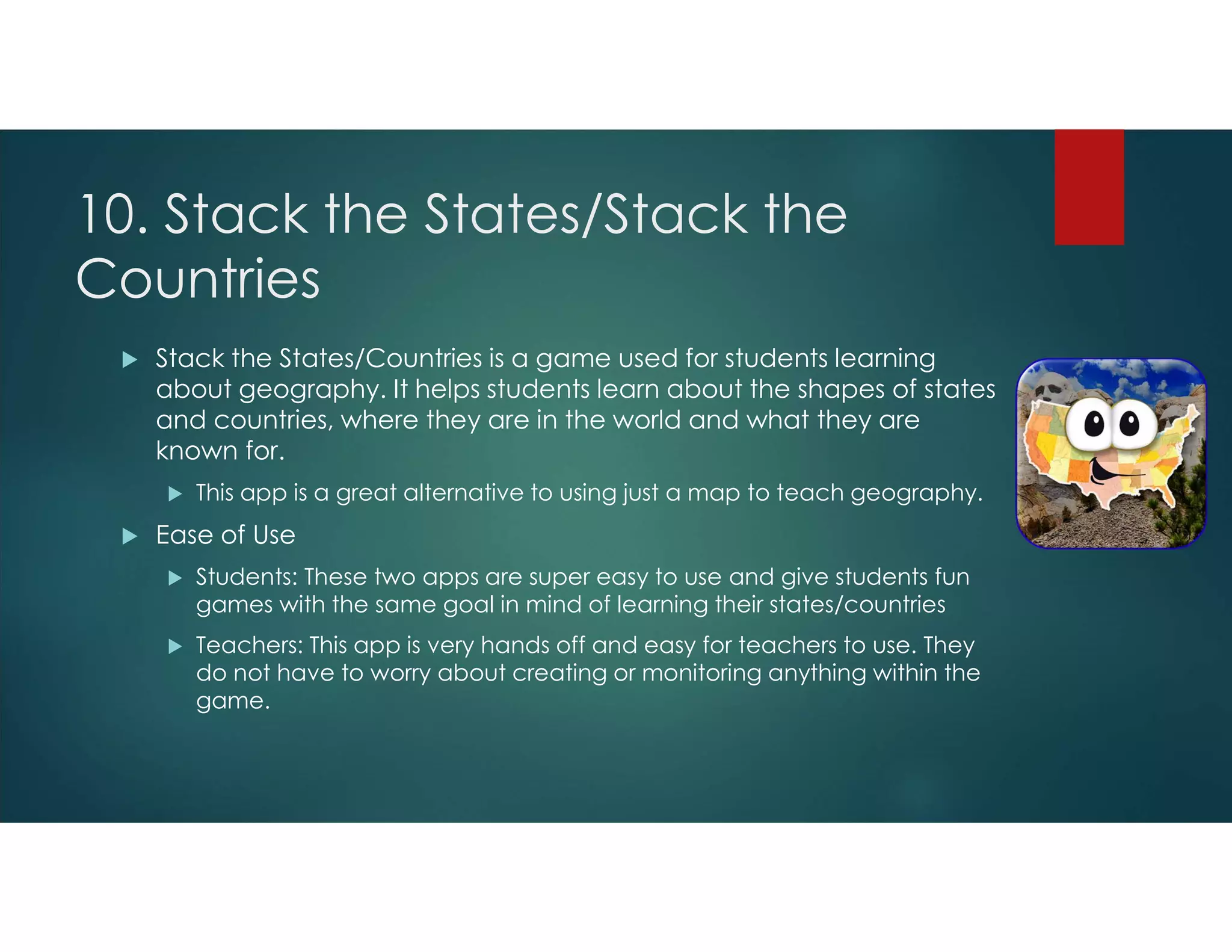 10. Stack the States/Stack the
Countries
 Stack the States/Countries is a game used for students learning
about geography. It helps students learn about the shapes of states
and countries, where they are in the world and what they are
known for.
 This app is a great alternative to using just a map to teach geography.
 Ease of Use
 Students: These two apps are super easy to use and give students fun
games with the same goal in mind of learning their states/countries
 Teachers: This app is very hands off and easy for teachers to use. They
do not have to worry about creating or monitoring anything within the
game.
 