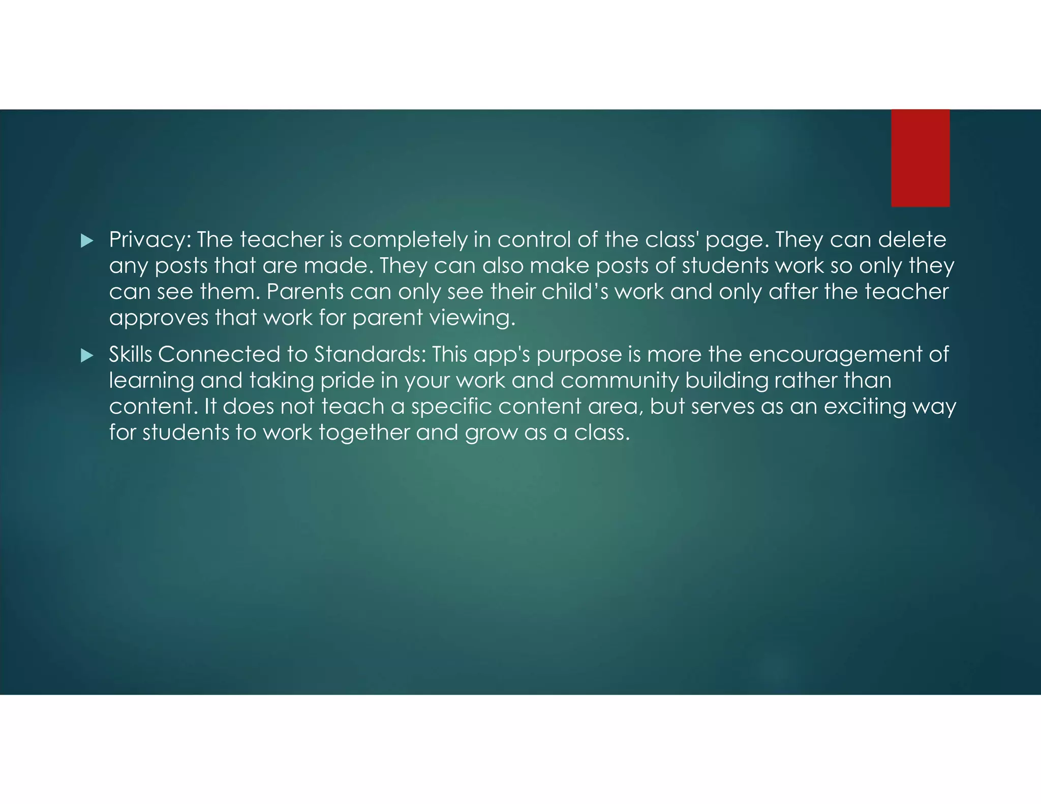  Privacy: The teacher is completely in control of the class' page. They can delete
any posts that are made. They can also make posts of students work so only they
can see them. Parents can only see their child’s work and only after the teacher
approves that work for parent viewing.
 Skills Connected to Standards: This app's purpose is more the encouragement of
learning and taking pride in your work and community building rather than
content. It does not teach a specific content area, but serves as an exciting way
for students to work together and grow as a class.
 