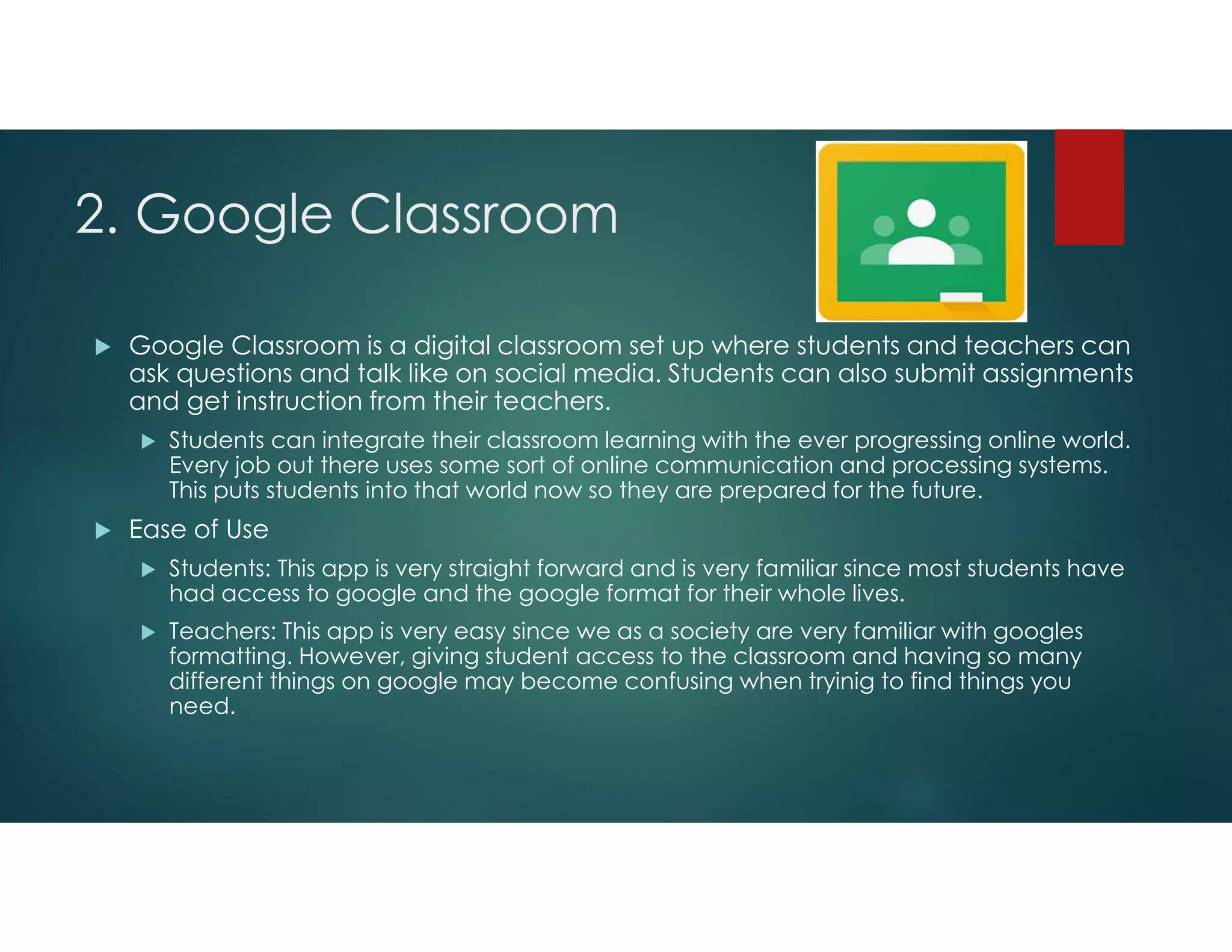 2. Google Classroom
 Google Classroom is a digital classroom set up where students and teachers can
ask questions and talk like on social media. Students can also submit assignments
and get instruction from their teachers.
 Students can integrate their classroom learning with the ever progressing online world.
Every job out there uses some sort of online communication and processing systems.
This puts students into that world now so they are prepared for the future.
 Ease of Use
 Students: This app is very straight forward and is very familiar since most students have
had access to google and the google format for their whole lives.
 Teachers: This app is very easy since we as a society are very familiar with googles
formatting. However, giving student access to the classroom and having so many
different things on google may become confusing when tryinig to find things you
need.
 