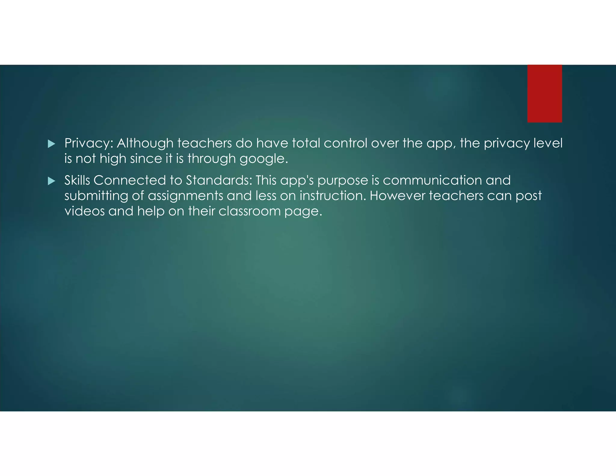  Privacy: Although teachers do have total control over the app, the privacy level
is not high since it is through google.
 Skills Connected to Standards: This app's purpose is communication and
submitting of assignments and less on instruction. However teachers can post
videos and help on their classroom page.
 