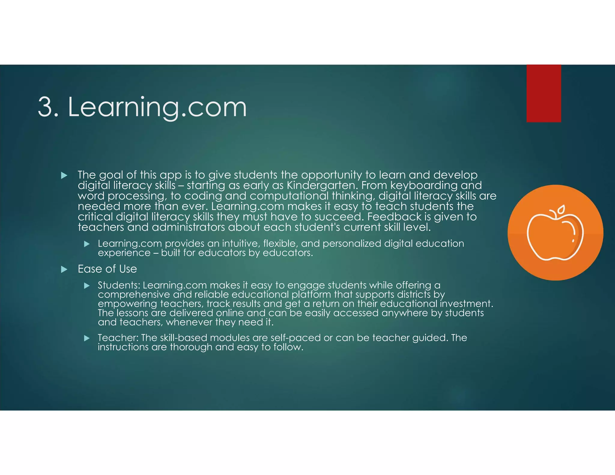 3. Learning.com
 The goal of this app is to give students the opportunity to learn and develop
digital literacy skills – starting as early as Kindergarten. From keyboarding and
word processing, to coding and computational thinking, digital literacy skills are
needed more than ever. Learning.com makes it easy to teach students the
critical digital literacy skills they must have to succeed. Feedback is given to
teachers and administrators about each student's current skill level.
 Learning.com provides an intuitive, flexible, and personalized digital education
experience – built for educators by educators.
 Ease of Use
 Students: Learning.com makes it easy to engage students while offering a
comprehensive and reliable educational platform that supports districts by
empowering teachers, track results and get a return on their educational investment.
The lessons are delivered online and can be easily accessed anywhere by students
and teachers, whenever they need it.
 Teacher: The skill-based modules are self-paced or can be teacher guided. The
instructions are thorough and easy to follow.
 