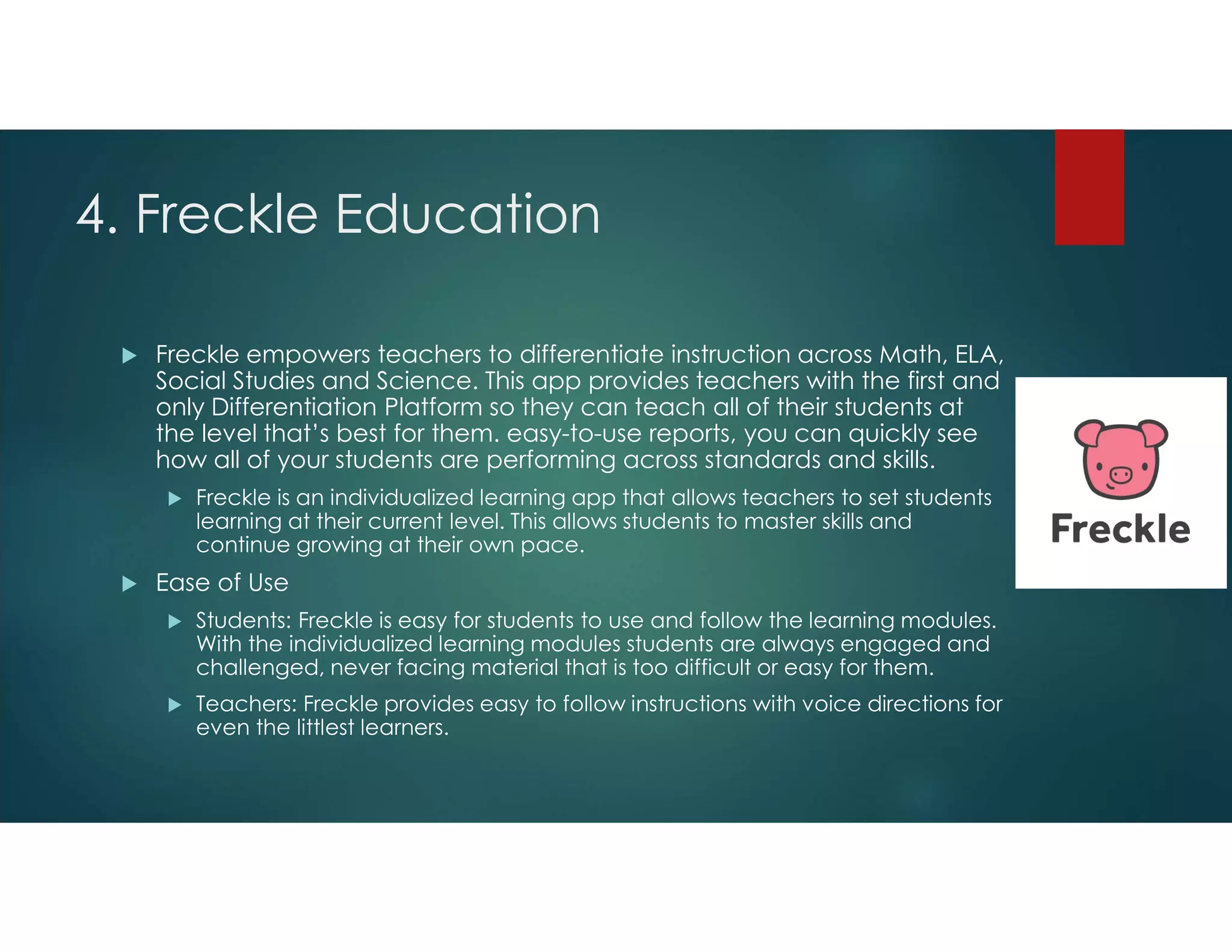 4. Freckle Education
 Freckle empowers teachers to differentiate instruction across Math, ELA,
Social Studies and Science. This app provides teachers with the first and
only Differentiation Platform so they can teach all of their students at
the level that’s best for them. easy-to-use reports, you can quickly see
how all of your students are performing across standards and skills.
 Freckle is an individualized learning app that allows teachers to set students
learning at their current level. This allows students to master skills and
continue growing at their own pace.
 Ease of Use
 Students: Freckle is easy for students to use and follow the learning modules.
With the individualized learning modules students are always engaged and
challenged, never facing material that is too difficult or easy for them.
 Teachers: Freckle provides easy to follow instructions with voice directions for
even the littlest learners.
 