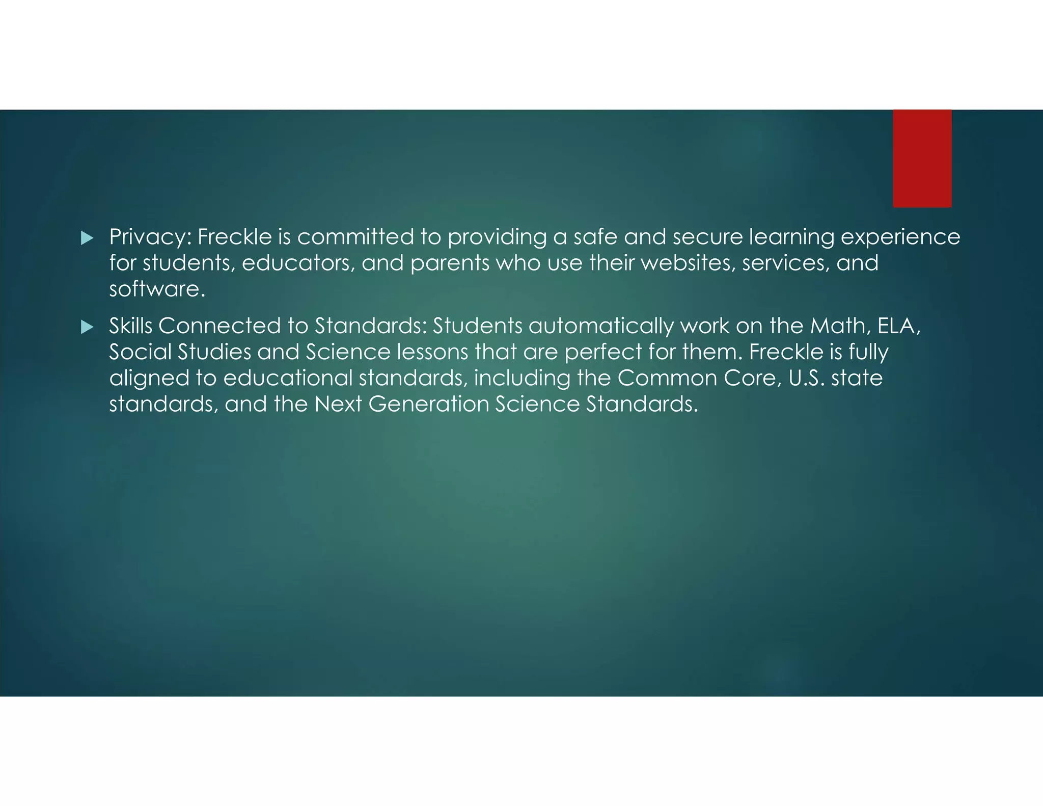  Privacy: Freckle is committed to providing a safe and secure learning experience
for students, educators, and parents who use their websites, services, and
software.
 Skills Connected to Standards: Students automatically work on the Math, ELA,
Social Studies and Science lessons that are perfect for them. Freckle is fully
aligned to educational standards, including the Common Core, U.S. state
standards, and the Next Generation Science Standards.
 