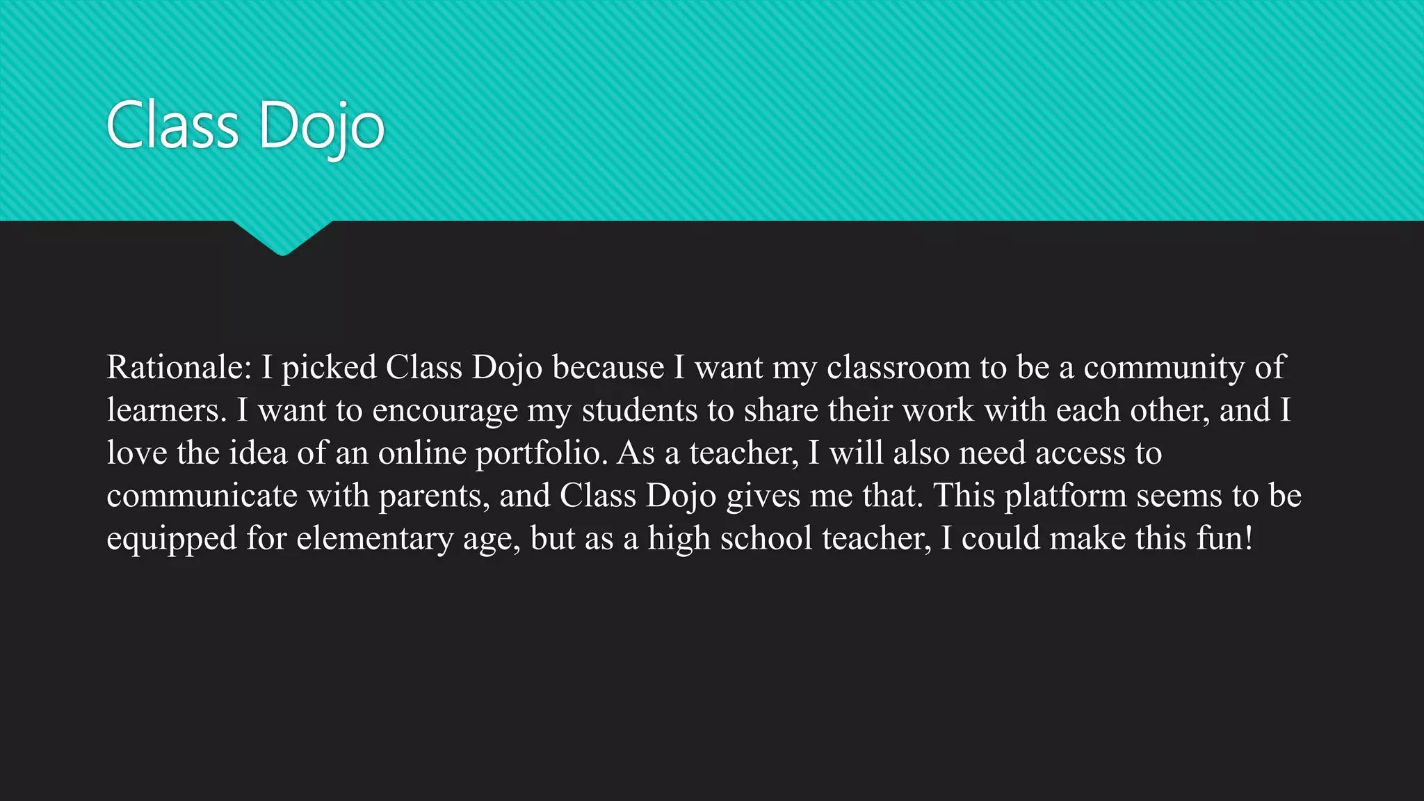 Class Dojo
Rationale: I picked Class Dojo because I want my classroom to be a community of
learners. I want to encourage my students to share their work with each other, and I
love the idea of an online portfolio. As a teacher, I will also need access to
communicate with parents, and Class Dojo gives me that. This platform seems to be
equipped for elementary age, but as a high school teacher, I could make this fun!
 