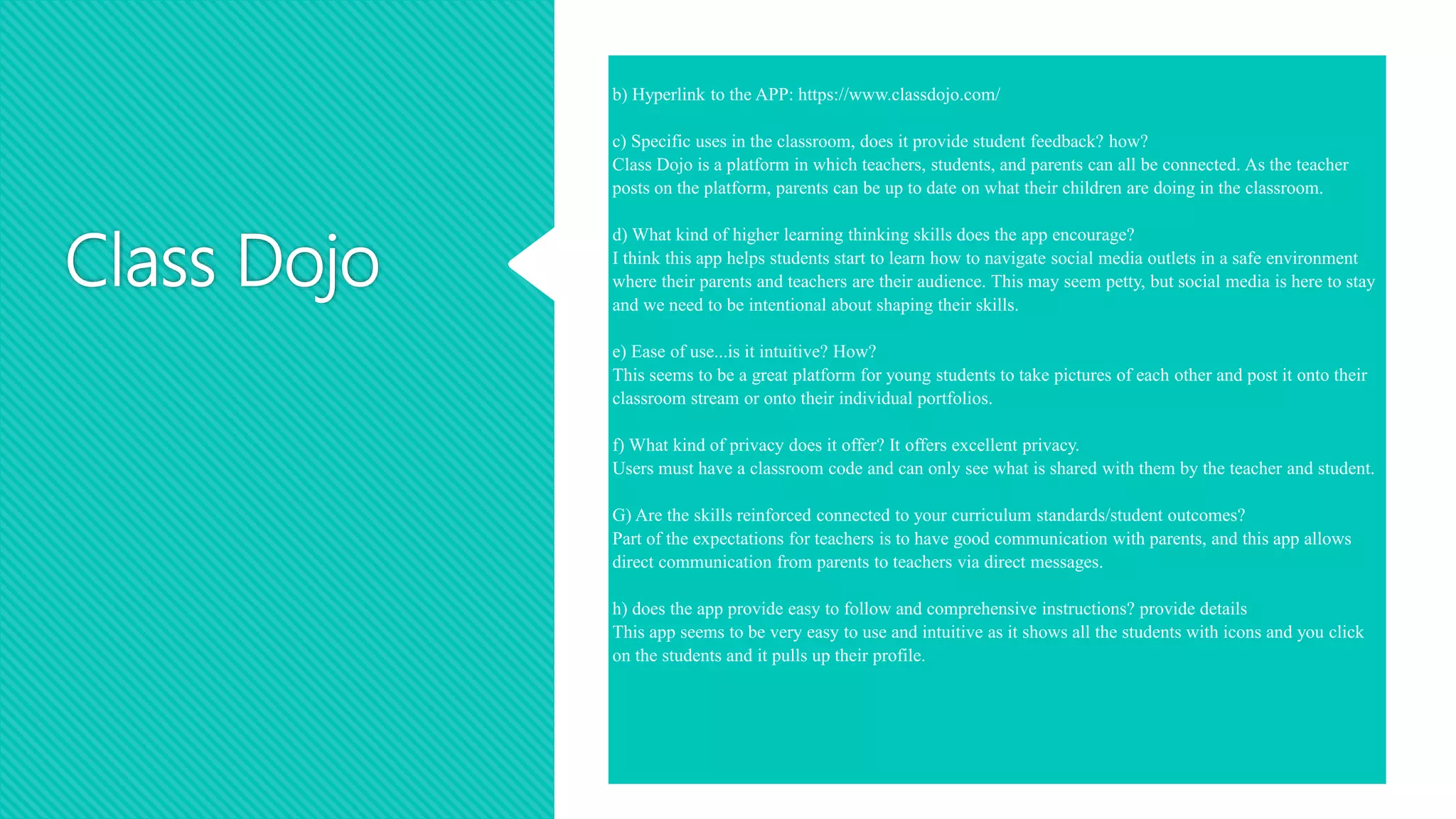 Class Dojo
b) Hyperlink to the APP: https://www.classdojo.com/
c) Specific uses in the classroom, does it provide student feedback? how?
Class Dojo is a platform in which teachers, students, and parents can all be connected. As the teacher
posts on the platform, parents can be up to date on what their children are doing in the classroom.
d) What kind of higher learning thinking skills does the app encourage?
I think this app helps students start to learn how to navigate social media outlets in a safe environment
where their parents and teachers are their audience. This may seem petty, but social media is here to stay
and we need to be intentional about shaping their skills.
e) Ease of use...is it intuitive? How?
This seems to be a great platform for young students to take pictures of each other and post it onto their
classroom stream or onto their individual portfolios.
f) What kind of privacy does it offer? It offers excellent privacy.
Users must have a classroom code and can only see what is shared with them by the teacher and student.
G) Are the skills reinforced connected to your curriculum standards/student outcomes?
Part of the expectations for teachers is to have good communication with parents, and this app allows
direct communication from parents to teachers via direct messages.
h) does the app provide easy to follow and comprehensive instructions? provide details
This app seems to be very easy to use and intuitive as it shows all the students with icons and you click
on the students and it pulls up their profile.
 