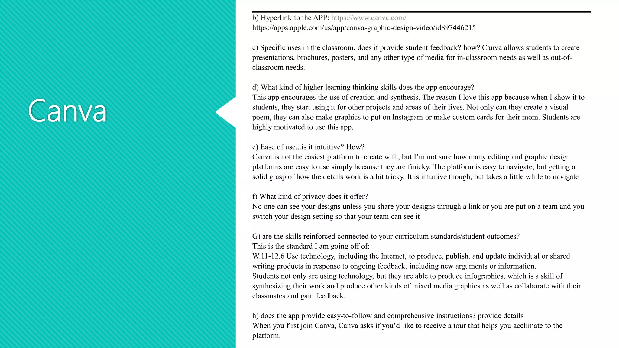 Canva
b) Hyperlink to the APP: https://www.canva.com/
https://apps.apple.com/us/app/canva-graphic-design-video/id897446215
c) Specific uses in the classroom, does it provide student feedback? how? Canva allows students to create
presentations, brochures, posters, and any other type of media for in-classroom needs as well as out-of-
classroom needs.
d) What kind of higher learning thinking skills does the app encourage?
This app encourages the use of creation and synthesis. The reason I love this app because when I show it to
students, they start using it for other projects and areas of their lives. Not only can they create a visual
poem, they can also make graphics to put on Instagram or make custom cards for their mom. Students are
highly motivated to use this app.
e) Ease of use...is it intuitive? How?
Canva is not the easiest platform to create with, but I’m not sure how many editing and graphic design
platforms are easy to use simply because they are finicky. The platform is easy to navigate, but getting a
solid grasp of how the details work is a bit tricky. It is intuitive though, but takes a little while to navigate
f) What kind of privacy does it offer?
No one can see your designs unless you share your designs through a link or you are put on a team and you
switch your design setting so that your team can see it
G) are the skills reinforced connected to your curriculum standards/student outcomes?
This is the standard I am going off of:
W.11-12.6 Use technology, including the Internet, to produce, publish, and update individual or shared
writing products in response to ongoing feedback, including new arguments or information.
Students not only are using technology, but they are able to produce infographics, which is a skill of
synthesizing their work and produce other kinds of mixed media graphics as well as collaborate with their
classmates and gain feedback.
h) does the app provide easy-to-follow and comprehensive instructions? provide details
When you first join Canva, Canva asks if you’d like to receive a tour that helps you acclimate to the
platform.
 