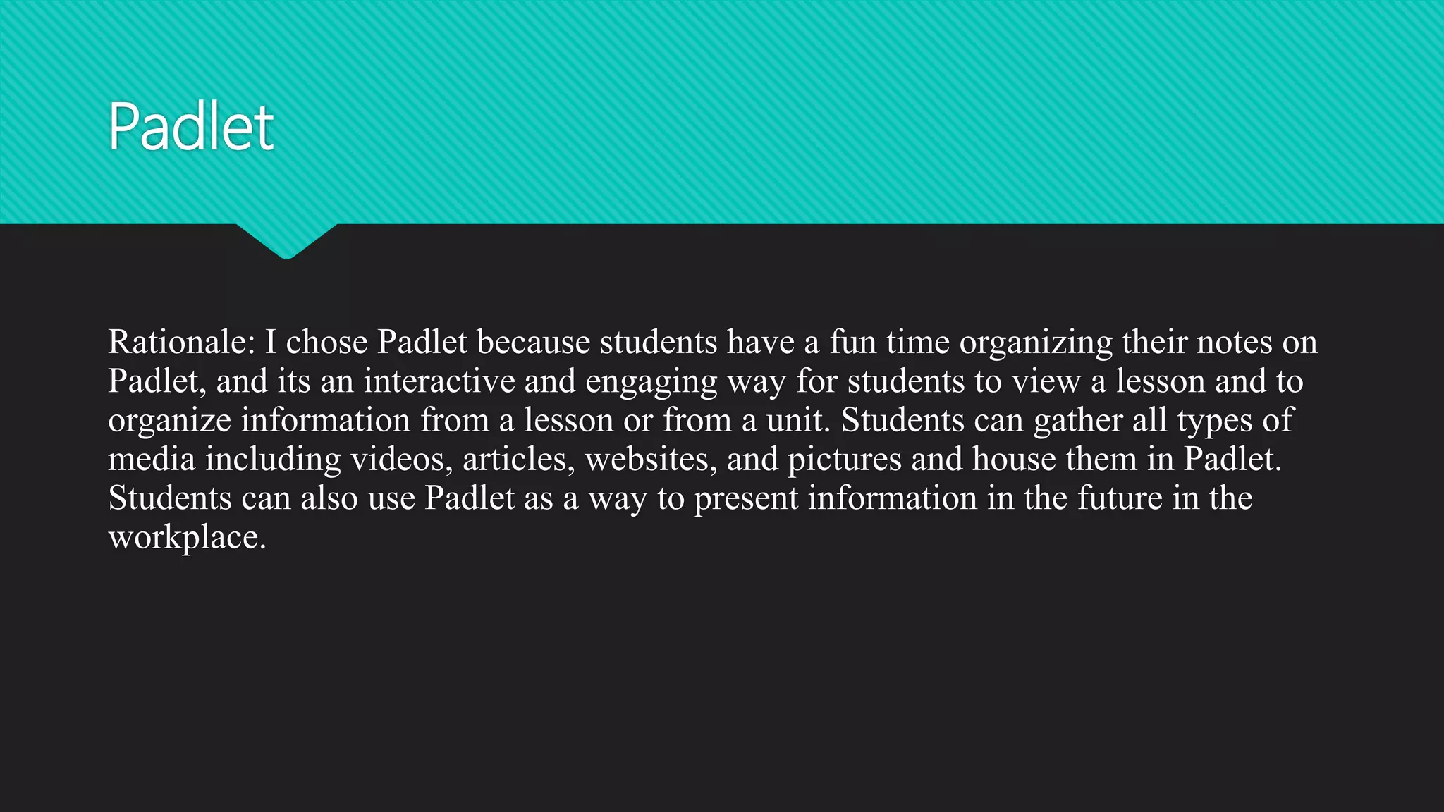 Padlet
Rationale: I chose Padlet because students have a fun time organizing their notes on
Padlet, and its an interactive and engaging way for students to view a lesson and to
organize information from a lesson or from a unit. Students can gather all types of
media including videos, articles, websites, and pictures and house them in Padlet.
Students can also use Padlet as a way to present information in the future in the
workplace.
 