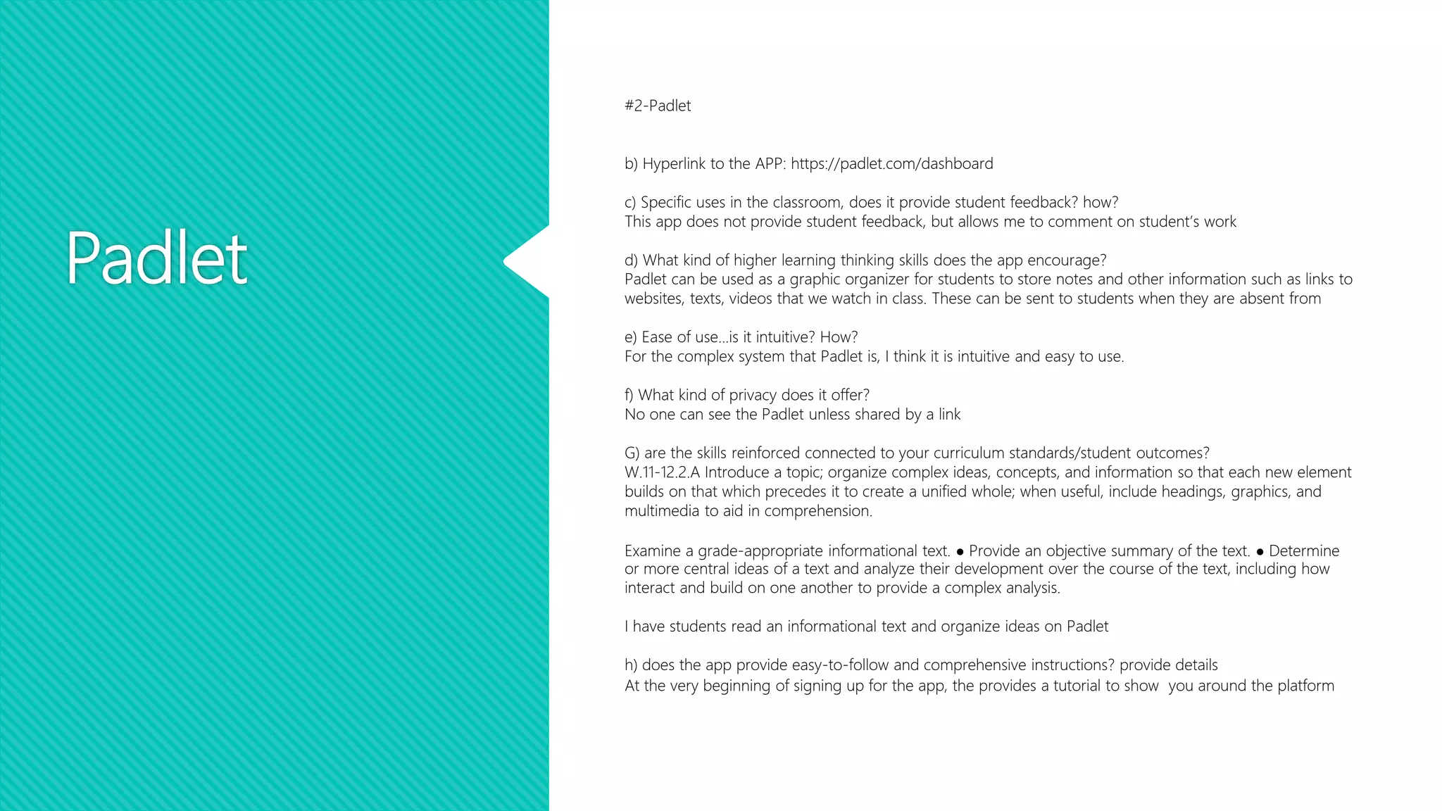 Padlet
#2-Padlet
b) Hyperlink to the APP: https://padlet.com/dashboard
c) Specific uses in the classroom, does it provide student feedback? how?
This app does not provide student feedback, but allows me to comment on student’s work
d) What kind of higher learning thinking skills does the app encourage?
Padlet can be used as a graphic organizer for students to store notes and other information such as links to
websites, texts, videos that we watch in class. These can be sent to students when they are absent from
e) Ease of use...is it intuitive? How?
For the complex system that Padlet is, I think it is intuitive and easy to use.
f) What kind of privacy does it offer?
No one can see the Padlet unless shared by a link
G) are the skills reinforced connected to your curriculum standards/student outcomes?
W.11-12.2.A Introduce a topic; organize complex ideas, concepts, and information so that each new element
builds on that which precedes it to create a unified whole; when useful, include headings, graphics, and
multimedia to aid in comprehension.
Examine a grade-appropriate informational text. ● Provide an objective summary of the text. ● Determine
or more central ideas of a text and analyze their development over the course of the text, including how
interact and build on one another to provide a complex analysis.
I have students read an informational text and organize ideas on Padlet
h) does the app provide easy-to-follow and comprehensive instructions? provide details
At the very beginning of signing up for the app, the provides a tutorial to show you around the platform
 