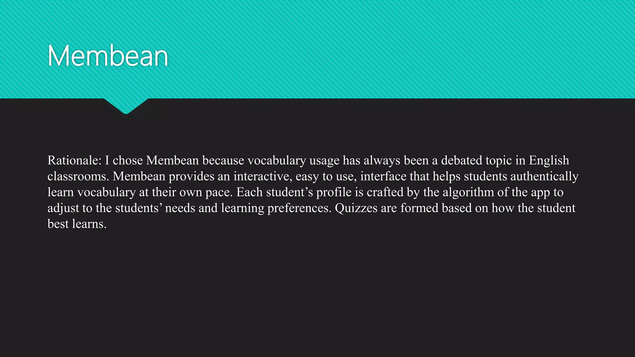 Membean
Rationale: I chose Membean because vocabulary usage has always been a debated topic in English
classrooms. Membean provides an interactive, easy to use, interface that helps students authentically
learn vocabulary at their own pace. Each student’s profile is crafted by the algorithm of the app to
adjust to the students’ needs and learning preferences. Quizzes are formed based on how the student
best learns.
 