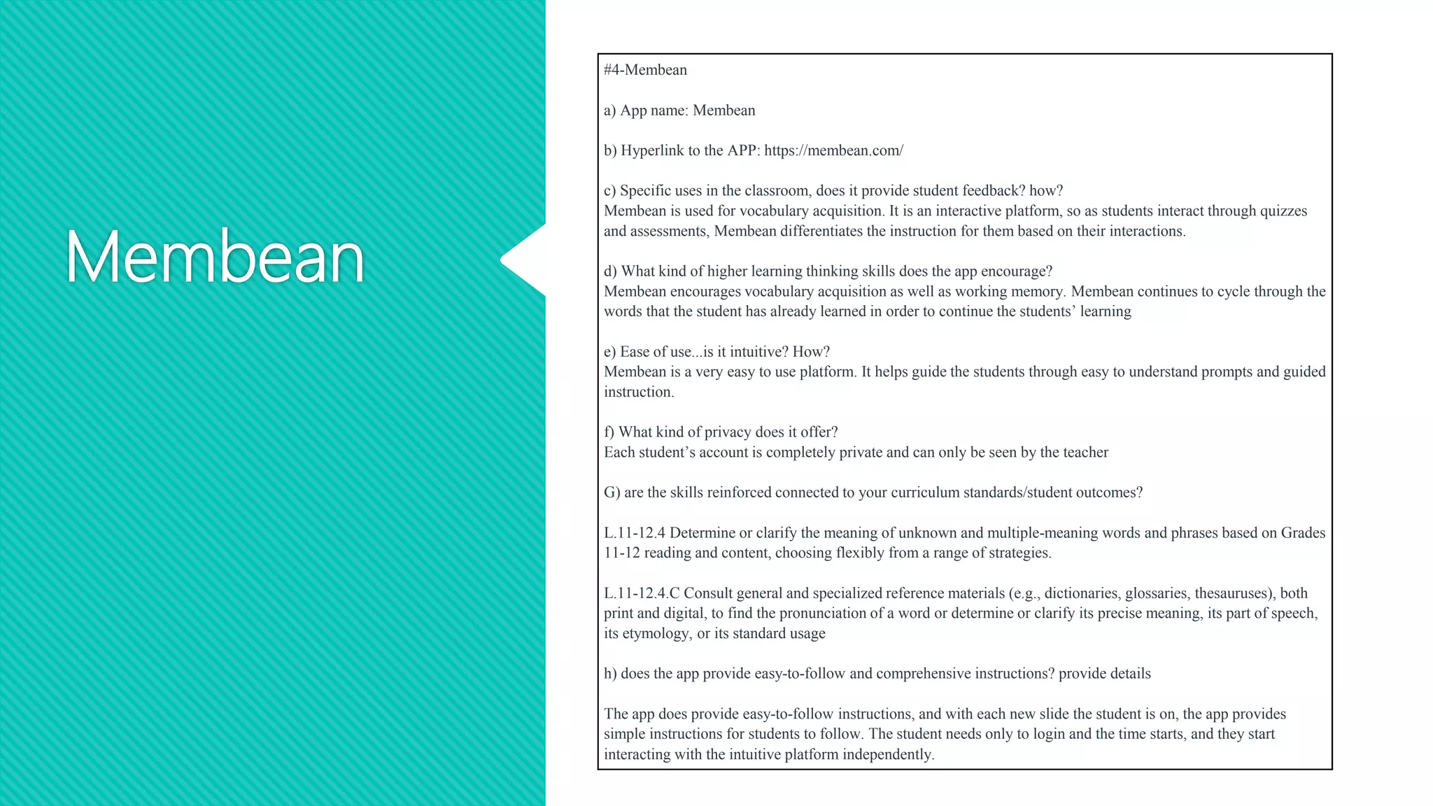 Membean
#4-Membean
a) App name: Membean
b) Hyperlink to the APP: https://membean.com/
c) Specific uses in the classroom, does it provide student feedback? how?
Membean is used for vocabulary acquisition. It is an interactive platform, so as students interact through quizzes
and assessments, Membean differentiates the instruction for them based on their interactions.
d) What kind of higher learning thinking skills does the app encourage?
Membean encourages vocabulary acquisition as well as working memory. Membean continues to cycle through the
words that the student has already learned in order to continue the students’ learning
e) Ease of use...is it intuitive? How?
Membean is a very easy to use platform. It helps guide the students through easy to understand prompts and guided
instruction.
f) What kind of privacy does it offer?
Each student’s account is completely private and can only be seen by the teacher
G) are the skills reinforced connected to your curriculum standards/student outcomes?
L.11-12.4 Determine or clarify the meaning of unknown and multiple-meaning words and phrases based on Grades
11-12 reading and content, choosing flexibly from a range of strategies.
L.11-12.4.C Consult general and specialized reference materials (e.g., dictionaries, glossaries, thesauruses), both
print and digital, to find the pronunciation of a word or determine or clarify its precise meaning, its part of speech,
its etymology, or its standard usage
h) does the app provide easy-to-follow and comprehensive instructions? provide details
The app does provide easy-to-follow instructions, and with each new slide the student is on, the app provides
simple instructions for students to follow. The student needs only to login and the time starts, and they start
interacting with the intuitive platform independently.
 