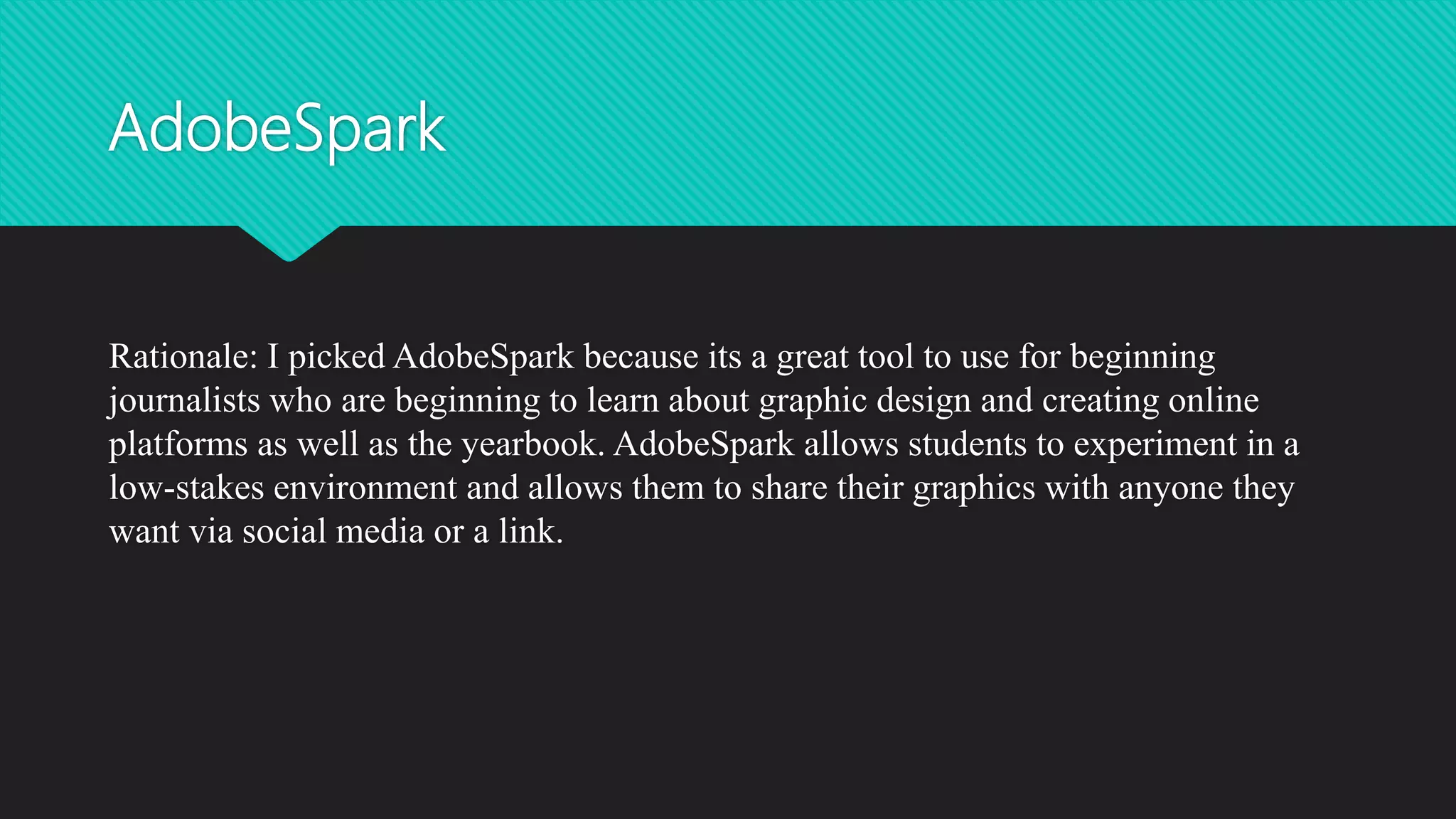 AdobeSpark
Rationale: I picked AdobeSpark because its a great tool to use for beginning
journalists who are beginning to learn about graphic design and creating online
platforms as well as the yearbook. AdobeSpark allows students to experiment in a
low-stakes environment and allows them to share their graphics with anyone they
want via social media or a link.
 