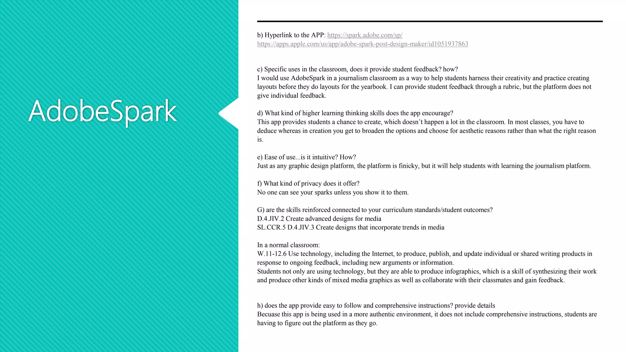 AdobeSpark
b) Hyperlink to the APP: https://spark.adobe.com/sp/
https://apps.apple.com/us/app/adobe-spark-post-design-maker/id1051937863
c) Specific uses in the classroom, does it provide student feedback? how?
I would use AdobeSpark in a journalism classroom as a way to help students harness their creativity and practice creating
layouts before they do layouts for the yearbook. I can provide student feedback through a rubric, but the platform does not
give individual feedback.
d) What kind of higher learning thinking skills does the app encourage?
This app provides students a chance to create, which doesn’t happen a lot in the classroom. In most classes, you have to
deduce whereas in creation you get to broaden the options and choose for aesthetic reasons rather than what the right reason
is.
e) Ease of use...is it intuitive? How?
Just as any graphic design platform, the platform is finicky, but it will help students with learning the journalism platform.
f) What kind of privacy does it offer?
No one can see your sparks unless you show it to them.
G) are the skills reinforced connected to your curriculum standards/student outcomes?
D.4.JIV.2 Create advanced designs for media
SL.CCR.5 D.4.JIV.3 Create designs that incorporate trends in media
In a normal classroom:
W.11-12.6 Use technology, including the Internet, to produce, publish, and update individual or shared writing products in
response to ongoing feedback, including new arguments or information.
Students not only are using technology, but they are able to produce infographics, which is a skill of synthesizing their work
and produce other kinds of mixed media graphics as well as collaborate with their classmates and gain feedback.
h) does the app provide easy to follow and comprehensive instructions? provide details
Becuase this app is being used in a more authentic environment, it does not include comprehensive instructions, students are
having to figure out the platform as they go.
 