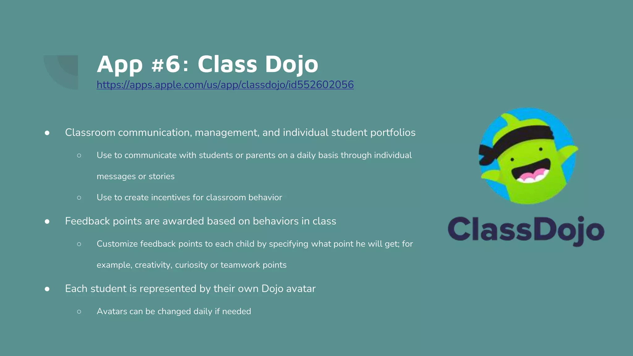 App #6: Class Dojo
https://apps.apple.com/us/app/classdojo/id552602056
● Classroom communication, management, and individual student portfolios
○ Use to communicate with students or parents on a daily basis through individual
messages or stories
○ Use to create incentives for classroom behavior
● Feedback points are awarded based on behaviors in class
○ Customize feedback points to each child by specifying what point he will get; for
example, creativity, curiosity or teamwork points
● Each student is represented by their own Dojo avatar
○ Avatars can be changed daily if needed
 