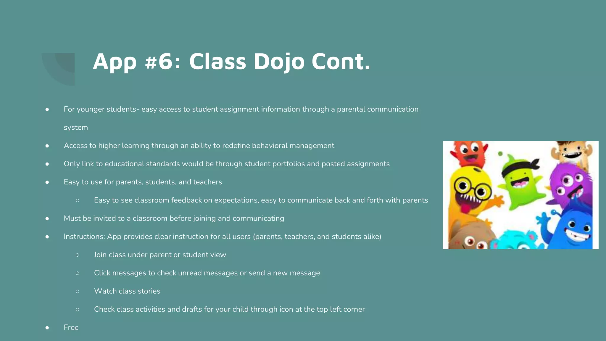 App #6: Class Dojo Cont.
● For younger students- easy access to student assignment information through a parental communication
system
● Access to higher learning through an ability to redefine behavioral management
● Only link to educational standards would be through student portfolios and posted assignments
● Easy to use for parents, students, and teachers
○ Easy to see classroom feedback on expectations, easy to communicate back and forth with parents
● Must be invited to a classroom before joining and communicating
● Instructions: App provides clear instruction for all users (parents, teachers, and students alike)
○ Join class under parent or student view
○ Click messages to check unread messages or send a new message
○ Watch class stories
○ Check class activities and drafts for your child through icon at the top left corner
● Free
 