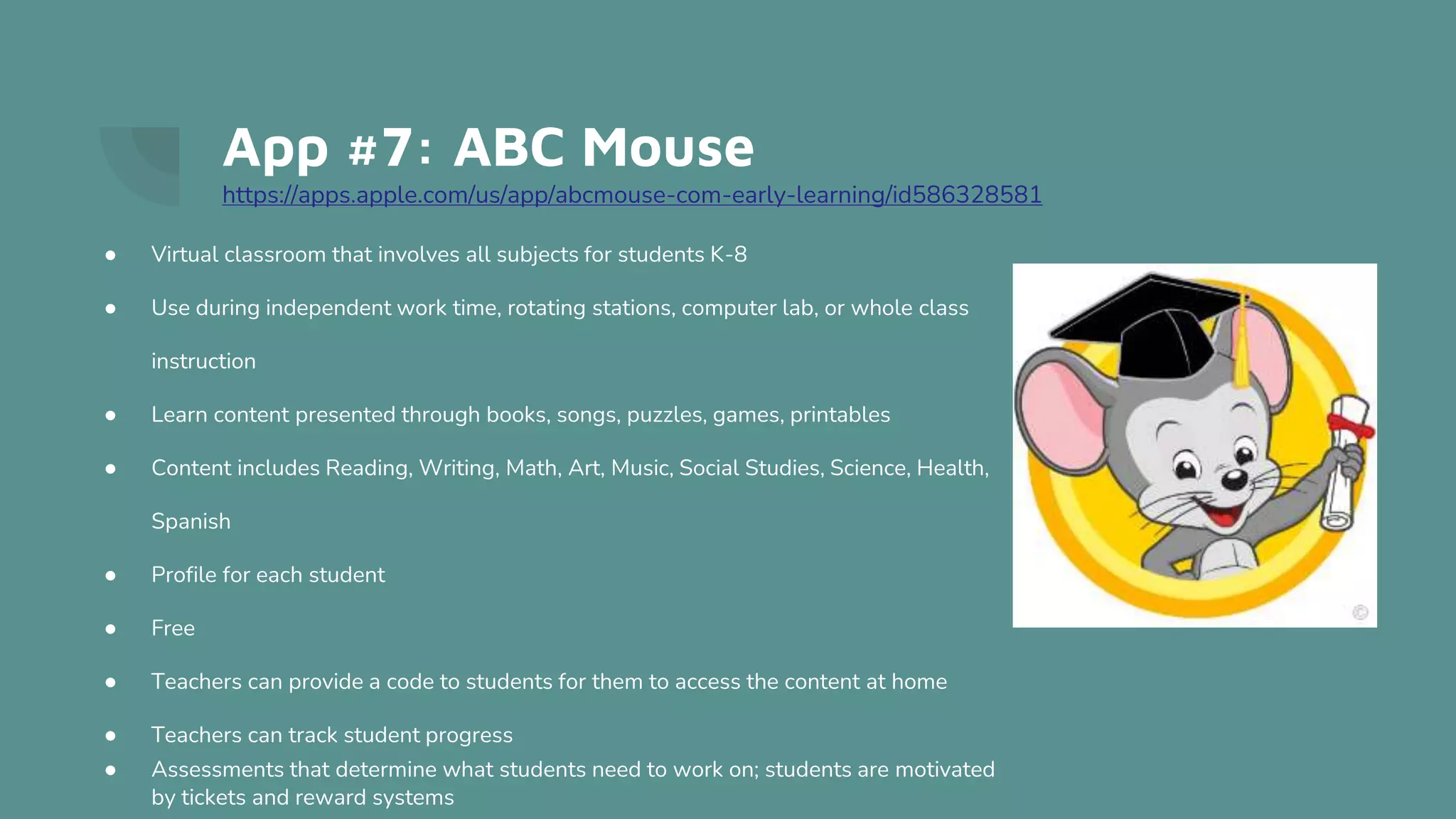 App #7: ABC Mouse
https://apps.apple.com/us/app/abcmouse-com-early-learning/id586328581
● Virtual classroom that involves all subjects for students K-8
● Use during independent work time, rotating stations, computer lab, or whole class
instruction
● Learn content presented through books, songs, puzzles, games, printables
● Content includes Reading, Writing, Math, Art, Music, Social Studies, Science, Health,
Spanish
● Profile for each student
● Free
● Teachers can provide a code to students for them to access the content at home
● Teachers can track student progress
● Assessments that determine what students need to work on; students are motivated
by tickets and reward systems
 