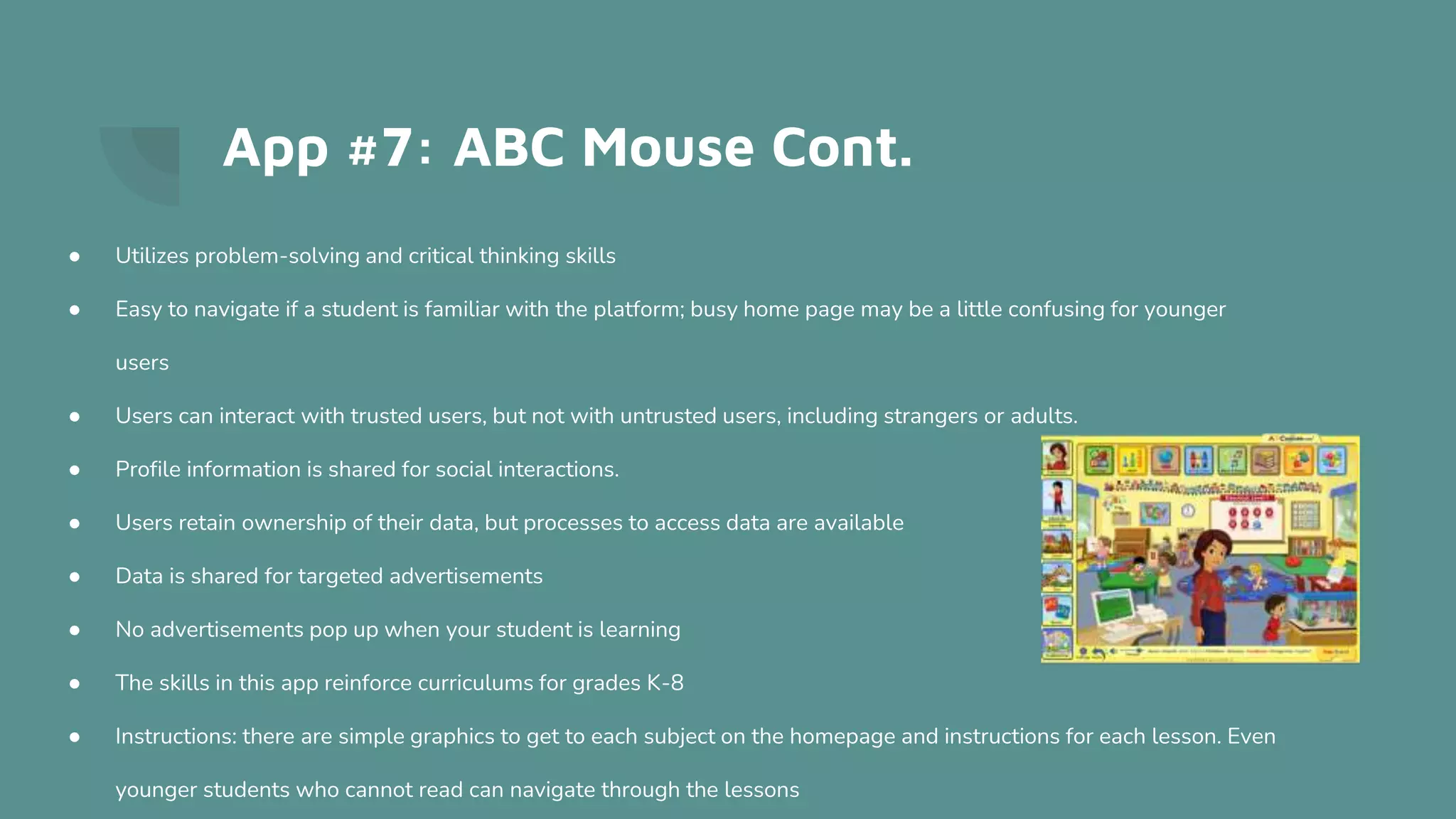 App #7: ABC Mouse Cont.
● Utilizes problem-solving and critical thinking skills
● Easy to navigate if a student is familiar with the platform; busy home page may be a little confusing for younger
users
● Users can interact with trusted users, but not with untrusted users, including strangers or adults.
● Profile information is shared for social interactions.
● Users retain ownership of their data, but processes to access data are available
● Data is shared for targeted advertisements
● No advertisements pop up when your student is learning
● The skills in this app reinforce curriculums for grades K-8
● Instructions: there are simple graphics to get to each subject on the homepage and instructions for each lesson. Even
younger students who cannot read can navigate through the lessons
 
