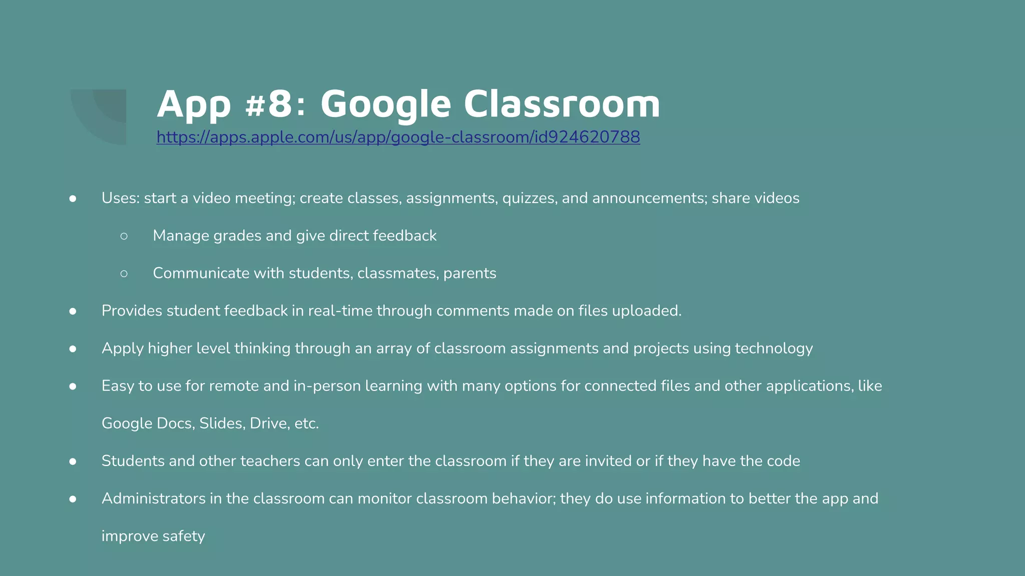 App #8: Google Classroom
https://apps.apple.com/us/app/google-classroom/id924620788
● Uses: start a video meeting; create classes, assignments, quizzes, and announcements; share videos
○ Manage grades and give direct feedback
○ Communicate with students, classmates, parents
● Provides student feedback in real-time through comments made on files uploaded.
● Apply higher level thinking through an array of classroom assignments and projects using technology
● Easy to use for remote and in-person learning with many options for connected files and other applications, like
Google Docs, Slides, Drive, etc.
● Students and other teachers can only enter the classroom if they are invited or if they have the code
● Administrators in the classroom can monitor classroom behavior; they do use information to better the app and
improve safety
 