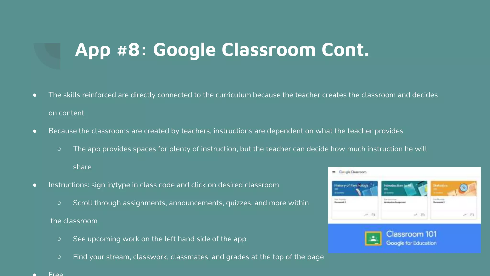 App #8: Google Classroom Cont.
● The skills reinforced are directly connected to the curriculum because the teacher creates the classroom and decides
on content
● Because the classrooms are created by teachers, instructions are dependent on what the teacher provides
○ The app provides spaces for plenty of instruction, but the teacher can decide how much instruction he will
share
● Instructions: sign in/type in class code and click on desired classroom
○ Scroll through assignments, announcements, quizzes, and more within
the classroom
○ See upcoming work on the left hand side of the app
○ Find your stream, classwork, classmates, and grades at the top of the page
 