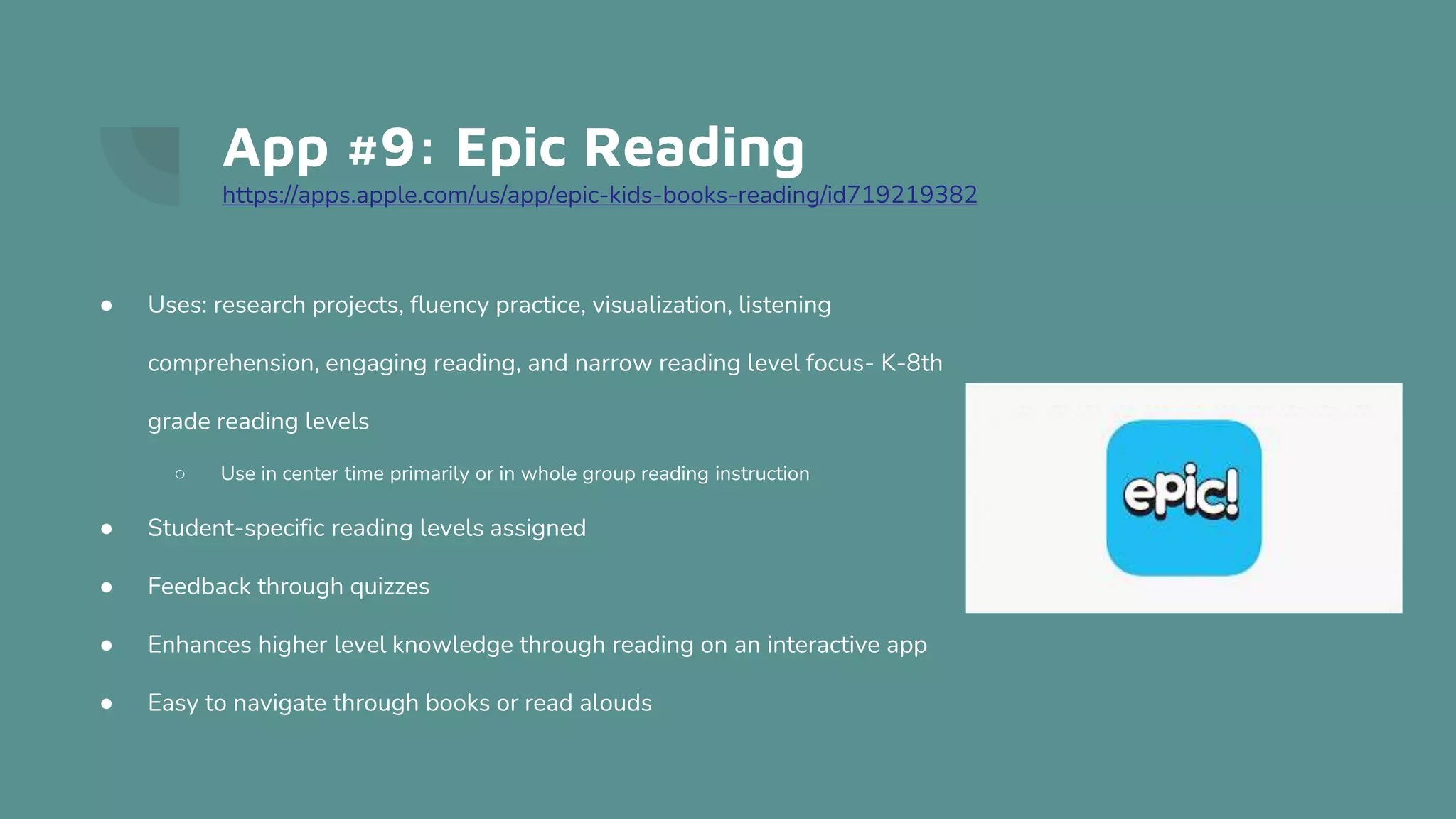 App #9: Epic Reading
https://apps.apple.com/us/app/epic-kids-books-reading/id719219382
● Uses: research projects, fluency practice, visualization, listening
comprehension, engaging reading, and narrow reading level focus- K-8th
grade reading levels
○ Use in center time primarily or in whole group reading instruction
● Student-specific reading levels assigned
● Feedback through quizzes
● Enhances higher level knowledge through reading on an interactive app
● Easy to navigate through books or read alouds
 