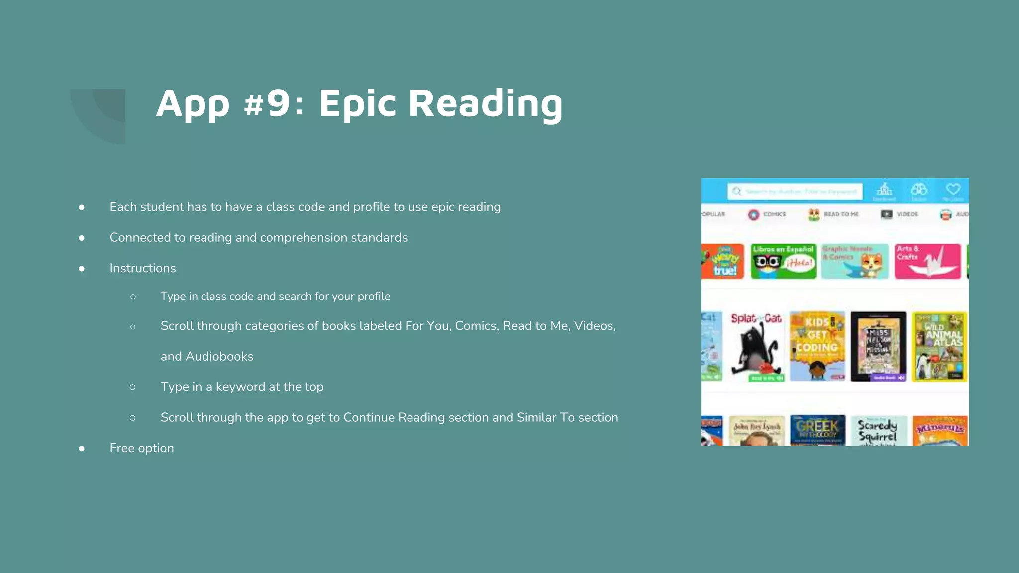 App #9: Epic Reading
● Each student has to have a class code and profile to use epic reading
● Connected to reading and comprehension standards
● Instructions
○ Type in class code and search for your profile
○ Scroll through categories of books labeled For You, Comics, Read to Me, Videos,
and Audiobooks
○ Type in a keyword at the top
○ Scroll through the app to get to Continue Reading section and Similar To section
● Free option
 