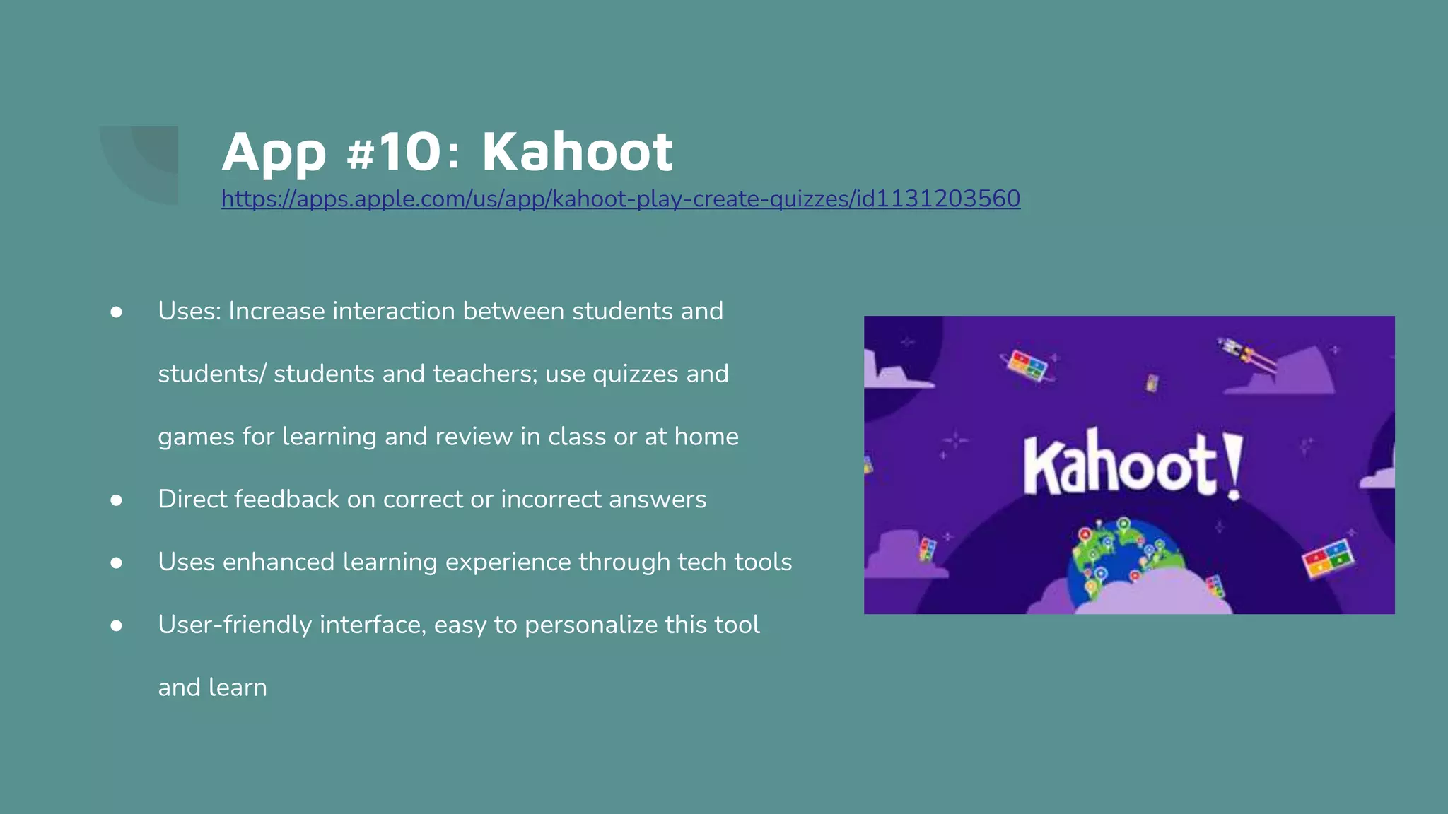 App #10: Kahoot
https://apps.apple.com/us/app/kahoot-play-create-quizzes/id1131203560
● Uses: Increase interaction between students and
students/ students and teachers; use quizzes and
games for learning and review in class or at home
● Direct feedback on correct or incorrect answers
● Uses enhanced learning experience through tech tools
● User-friendly interface, easy to personalize this tool
and learn
 