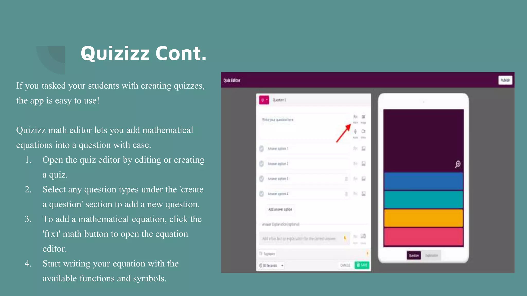 Quizizz Cont.
If you tasked your students with creating quizzes,
the app is easy to use!
Quizizz math editor lets you add mathematical
equations into a question with ease.
1. Open the quiz editor by editing or creating
a quiz.
2. Select any question types under the 'create
a question' section to add a new question.
3. To add a mathematical equation, click the
'f(x)' math button to open the equation
editor.
4. Start writing your equation with the
available functions and symbols.
 