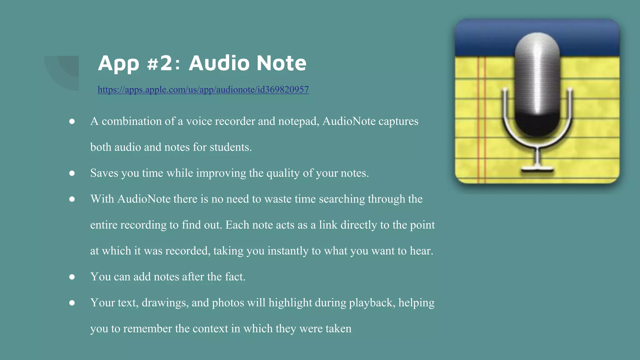 App #2: Audio Note
https://apps.apple.com/us/app/audionote/id369820957
● A combination of a voice recorder and notepad, AudioNote captures
both audio and notes for students.
● Saves you time while improving the quality of your notes.
● With AudioNote there is no need to waste time searching through the
entire recording to find out. Each note acts as a link directly to the point
at which it was recorded, taking you instantly to what you want to hear.
● You can add notes after the fact.
● Your text, drawings, and photos will highlight during playback, helping
you to remember the context in which they were taken
 