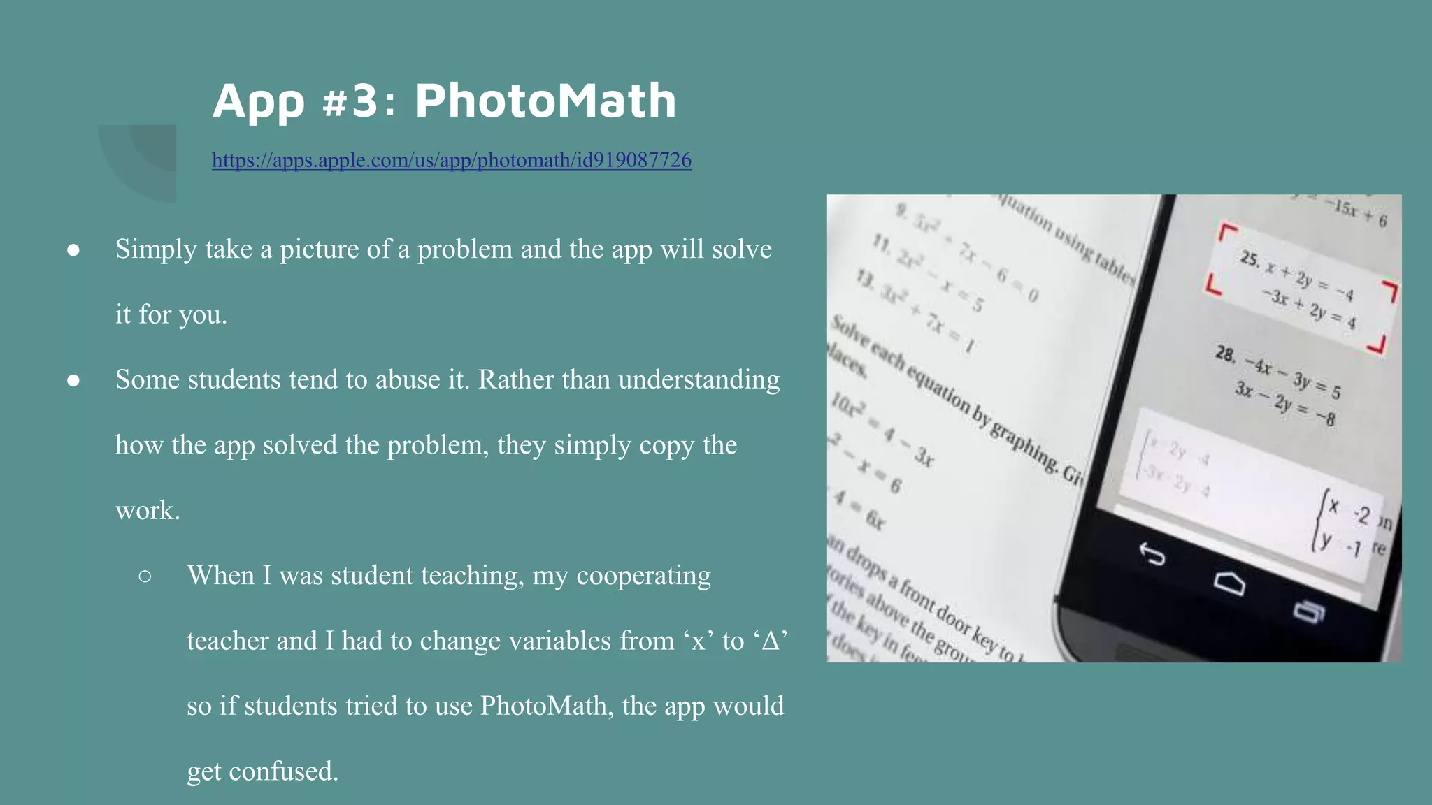App #3: PhotoMath
https://apps.apple.com/us/app/photomath/id919087726
● Simply take a picture of a problem and the app will solve
it for you.
● Some students tend to abuse it. Rather than understanding
how the app solved the problem, they simply copy the
work.
○ When I was student teaching, my cooperating
teacher and I had to change variables from ‘x’ to ‘Δ’
so if students tried to use PhotoMath, the app would
get confused.
 