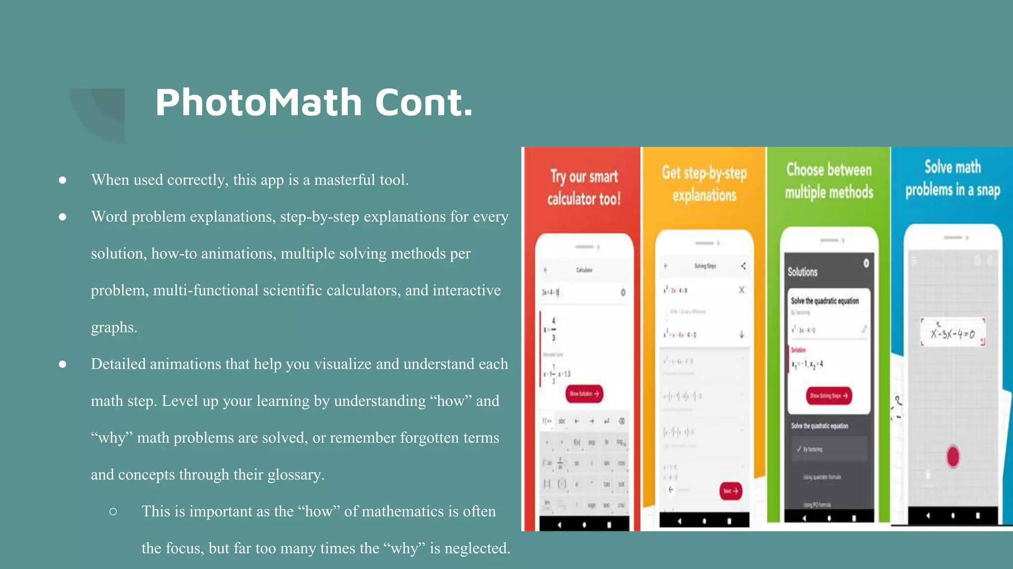 PhotoMath Cont.
● When used correctly, this app is a masterful tool.
● Word problem explanations, step-by-step explanations for every
solution, how-to animations, multiple solving methods per
problem, multi-functional scientific calculators, and interactive
graphs.
● Detailed animations that help you visualize and understand each
math step. Level up your learning by understanding “how” and
“why” math problems are solved, or remember forgotten terms
and concepts through their glossary.
○ This is important as the “how” of mathematics is often
the focus, but far too many times the “why” is neglected.
 