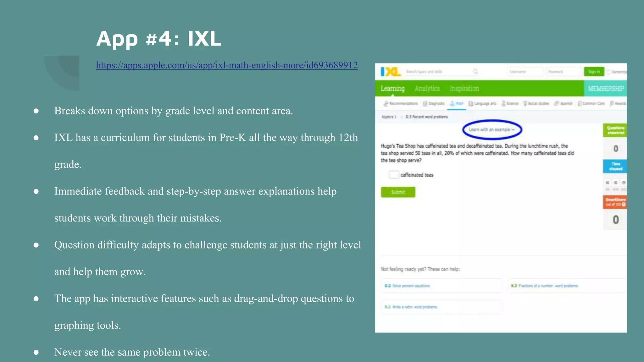 App #4: IXL
https://apps.apple.com/us/app/ixl-math-english-more/id693689912
● Breaks down options by grade level and content area.
● IXL has a curriculum for students in Pre-K all the way through 12th
grade.
● Immediate feedback and step-by-step answer explanations help
students work through their mistakes.
● Question difficulty adapts to challenge students at just the right level
and help them grow.
● The app has interactive features such as drag-and-drop questions to
graphing tools.
● Never see the same problem twice.
 