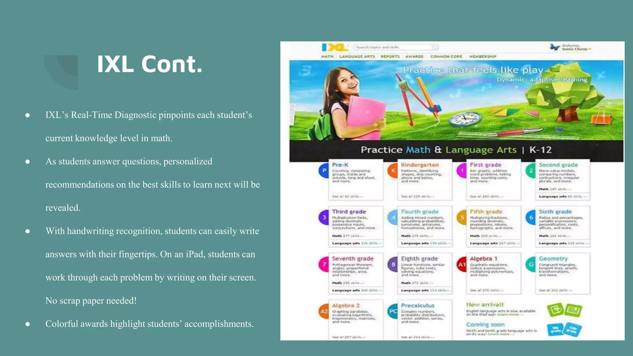 IXL Cont.
● IXL’s Real-Time Diagnostic pinpoints each student’s
current knowledge level in math.
● As students answer questions, personalized
recommendations on the best skills to learn next will be
revealed.
● With handwriting recognition, students can easily write
answers with their fingertips. On an iPad, students can
work through each problem by writing on their screen.
No scrap paper needed!
● Colorful awards highlight students’ accomplishments.
 