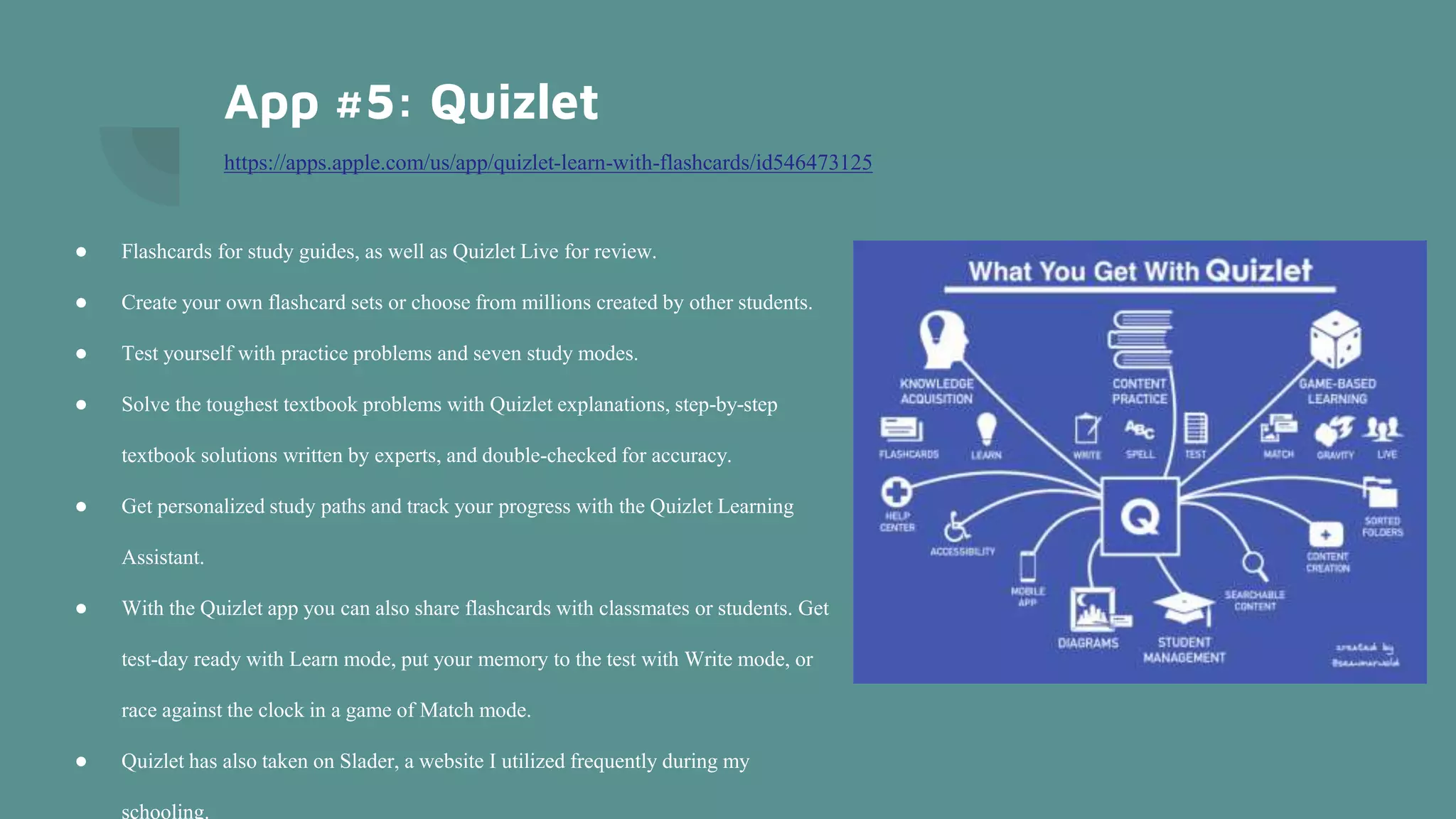 App #5: Quizlet
https://apps.apple.com/us/app/quizlet-learn-with-flashcards/id546473125
● Flashcards for study guides, as well as Quizlet Live for review.
● Create your own flashcard sets or choose from millions created by other students.
● Test yourself with practice problems and seven study modes.
● Solve the toughest textbook problems with Quizlet explanations, step-by-step
textbook solutions written by experts, and double-checked for accuracy.
● Get personalized study paths and track your progress with the Quizlet Learning
Assistant.
● With the Quizlet app you can also share flashcards with classmates or students. Get
test-day ready with Learn mode, put your memory to the test with Write mode, or
race against the clock in a game of Match mode.
● Quizlet has also taken on Slader, a website I utilized frequently during my
schooling.
 