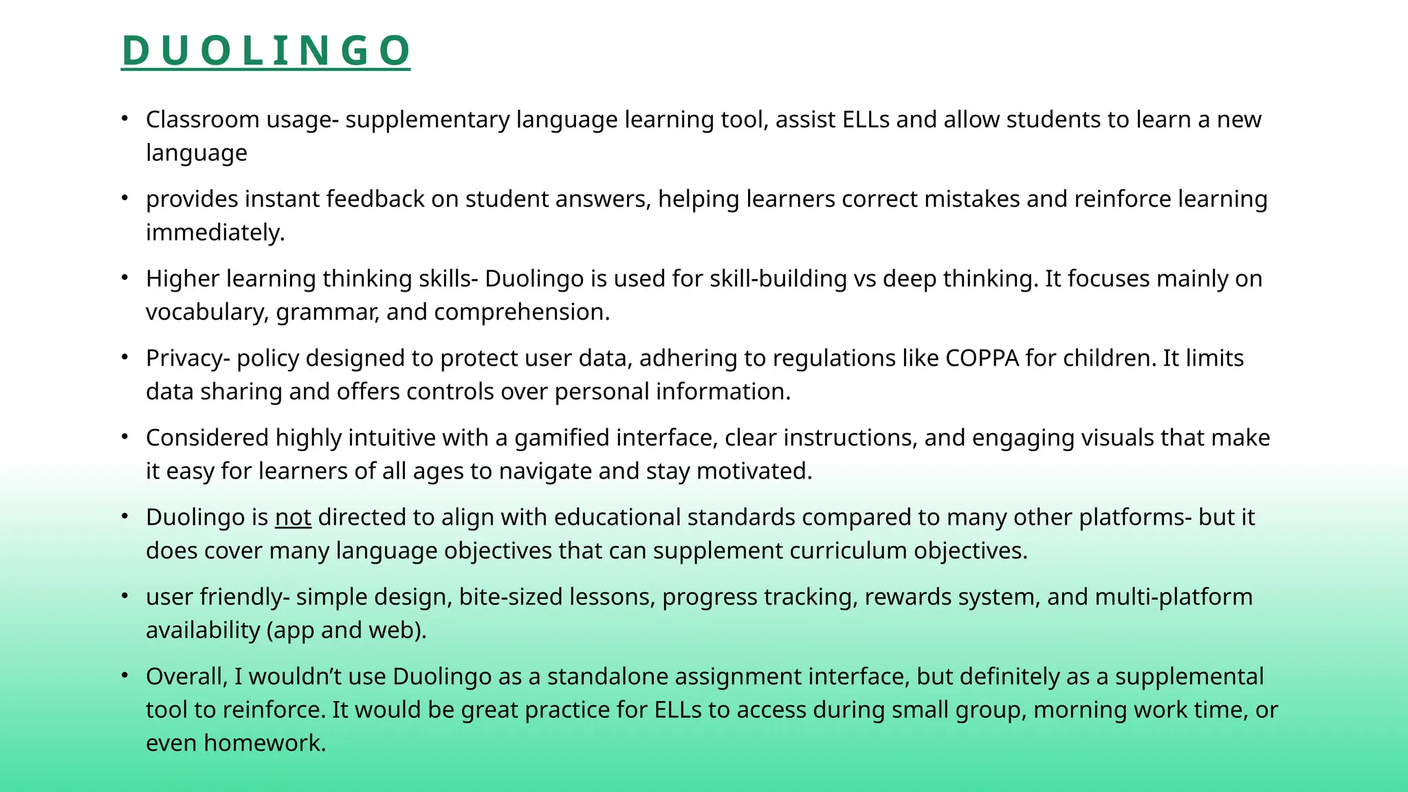 D U O L I N G O
• Classroom usage- supplementary language learning tool, assist ELLs and allow students to learn a new
language
• provides instant feedback on student answers, helping learners correct mistakes and reinforce learning
immediately.
• Higher learning thinking skills- Duolingo is used for skill-building vs deep thinking. It focuses mainly on
vocabulary, grammar, and comprehension.
• Privacy- policy designed to protect user data, adhering to regulations like COPPA for children. It limits
data sharing and offers controls over personal information.
• Considered highly intuitive with a gamified interface, clear instructions, and engaging visuals that make
it easy for learners of all ages to navigate and stay motivated.
• Duolingo is not directed to align with educational standards compared to many other platforms- but it
does cover many language objectives that can supplement curriculum objectives.
• user friendly- simple design, bite-sized lessons, progress tracking, rewards system, and multi-platform
availability (app and web).
• Overall, I wouldn’t use Duolingo as a standalone assignment interface, but definitely as a supplemental
tool to reinforce. It would be great practice for ELLs to access during small group, morning work time, or
even homework.
 