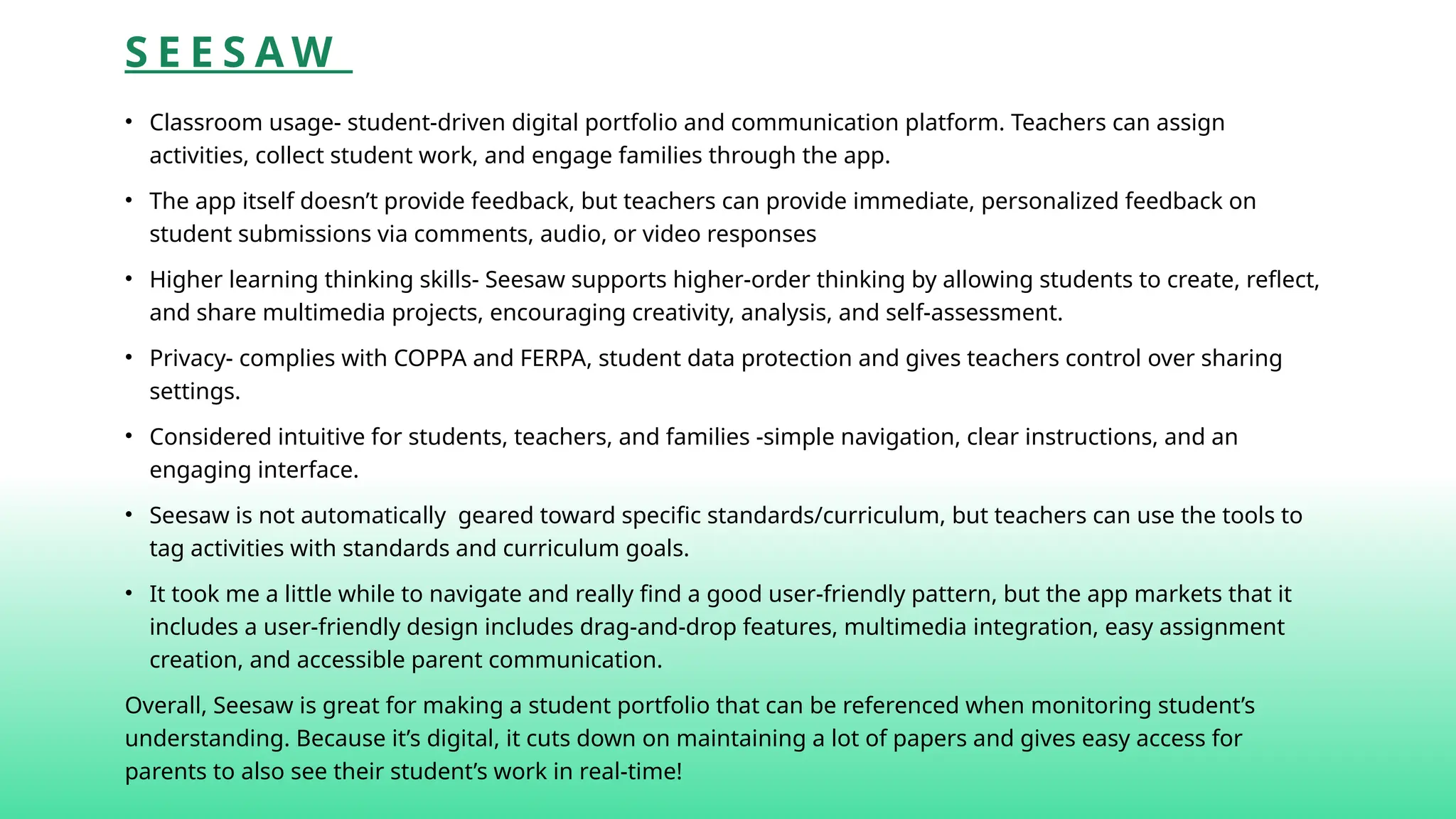 S E E S A W
• Classroom usage- student-driven digital portfolio and communication platform. Teachers can assign
activities, collect student work, and engage families through the app.
• The app itself doesn’t provide feedback, but teachers can provide immediate, personalized feedback on
student submissions via comments, audio, or video responses
• Higher learning thinking skills- Seesaw supports higher-order thinking by allowing students to create, reflect,
and share multimedia projects, encouraging creativity, analysis, and self-assessment.
• Privacy- complies with COPPA and FERPA, student data protection and gives teachers control over sharing
settings.
• Considered intuitive for students, teachers, and families -simple navigation, clear instructions, and an
engaging interface.
• Seesaw is not automatically geared toward specific standards/curriculum, but teachers can use the tools to
tag activities with standards and curriculum goals.
• It took me a little while to navigate and really find a good user-friendly pattern, but the app markets that it
includes a user-friendly design includes drag-and-drop features, multimedia integration, easy assignment
creation, and accessible parent communication.
Overall, Seesaw is great for making a student portfolio that can be referenced when monitoring student’s
understanding. Because it’s digital, it cuts down on maintaining a lot of papers and gives easy access for
parents to also see their student’s work in real-time!
 