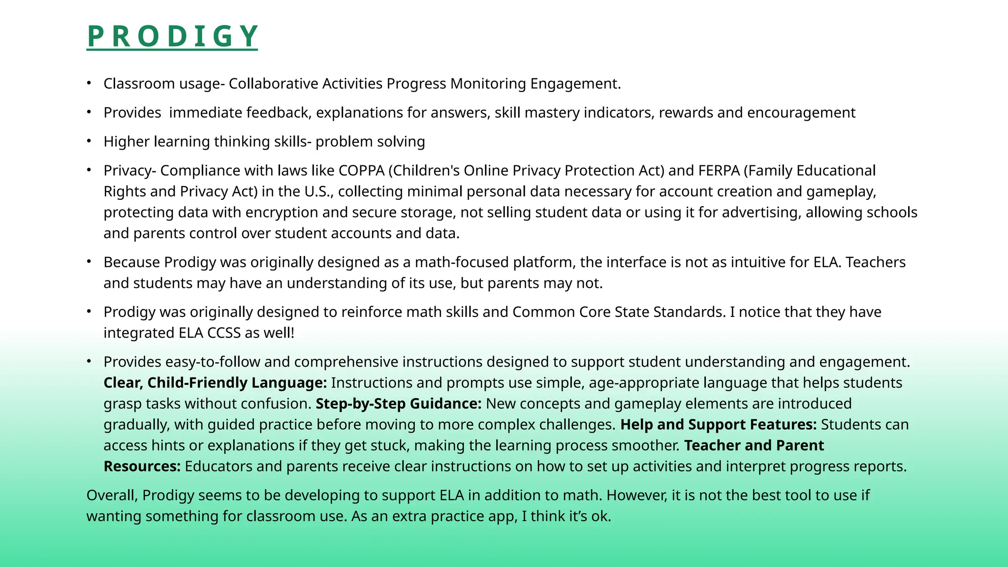 P R O D I G Y
• Classroom usage- Collaborative Activities Progress Monitoring Engagement.
• Provides immediate feedback, explanations for answers, skill mastery indicators, rewards and encouragement
• Higher learning thinking skills- problem solving
• Privacy- Compliance with laws like COPPA (Children's Online Privacy Protection Act) and FERPA (Family Educational
Rights and Privacy Act) in the U.S., collecting minimal personal data necessary for account creation and gameplay,
protecting data with encryption and secure storage, not selling student data or using it for advertising, allowing schools
and parents control over student accounts and data.
• Because Prodigy was originally designed as a math-focused platform, the interface is not as intuitive for ELA. Teachers
and students may have an understanding of its use, but parents may not.
• Prodigy was originally designed to reinforce math skills and Common Core State Standards. I notice that they have
integrated ELA CCSS as well!
• Provides easy-to-follow and comprehensive instructions designed to support student understanding and engagement.
Clear, Child-Friendly Language: Instructions and prompts use simple, age-appropriate language that helps students
grasp tasks without confusion. Step-by-Step Guidance: New concepts and gameplay elements are introduced
gradually, with guided practice before moving to more complex challenges. Help and Support Features: Students can
access hints or explanations if they get stuck, making the learning process smoother. Teacher and Parent
Resources: Educators and parents receive clear instructions on how to set up activities and interpret progress reports.
Overall, Prodigy seems to be developing to support ELA in addition to math. However, it is not the best tool to use if
wanting something for classroom use. As an extra practice app, I think it’s ok.
 