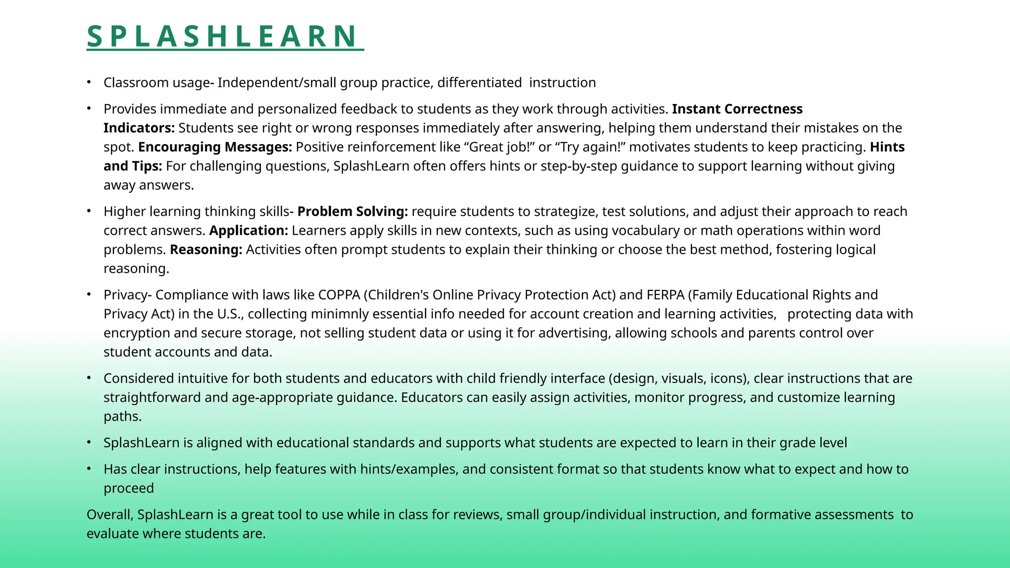 S P L A S H L E A R N
• Classroom usage- Independent/small group practice, differentiated instruction
• Provides immediate and personalized feedback to students as they work through activities. Instant Correctness
Indicators: Students see right or wrong responses immediately after answering, helping them understand their mistakes on the
spot. Encouraging Messages: Positive reinforcement like “Great job!” or “Try again!” motivates students to keep practicing. Hints
and Tips: For challenging questions, SplashLearn often offers hints or step-by-step guidance to support learning without giving
away answers.
• Higher learning thinking skills- Problem Solving: require students to strategize, test solutions, and adjust their approach to reach
correct answers. Application: Learners apply skills in new contexts, such as using vocabulary or math operations within word
problems. Reasoning: Activities often prompt students to explain their thinking or choose the best method, fostering logical
reasoning.
• Privacy- Compliance with laws like COPPA (Children's Online Privacy Protection Act) and FERPA (Family Educational Rights and
Privacy Act) in the U.S., collecting minimnly essential info needed for account creation and learning activities, protecting data with
encryption and secure storage, not selling student data or using it for advertising, allowing schools and parents control over
student accounts and data.
• Considered intuitive for both students and educators with child friendly interface (design, visuals, icons), clear instructions that are
straightforward and age-appropriate guidance. Educators can easily assign activities, monitor progress, and customize learning
paths.
• SplashLearn is aligned with educational standards and supports what students are expected to learn in their grade level
• Has clear instructions, help features with hints/examples, and consistent format so that students know what to expect and how to
proceed
Overall, SplashLearn is a great tool to use while in class for reviews, small group/individual instruction, and formative assessments to
evaluate where students are.
 