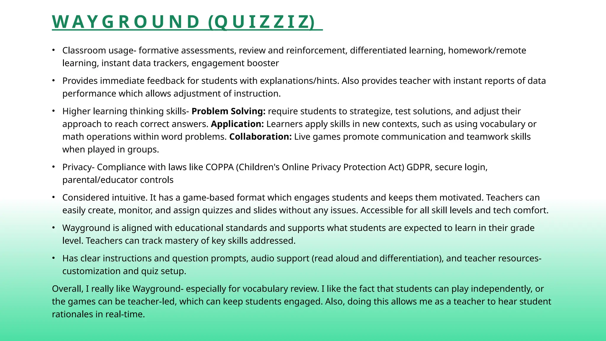 W A Y G R O U N D (Q U I Z Z I Z)
• Classroom usage- formative assessments, review and reinforcement, differentiated learning, homework/remote
learning, instant data trackers, engagement booster
• Provides immediate feedback for students with explanations/hints. Also provides teacher with instant reports of data
performance which allows adjustment of instruction.
• Higher learning thinking skills- Problem Solving: require students to strategize, test solutions, and adjust their
approach to reach correct answers. Application: Learners apply skills in new contexts, such as using vocabulary or
math operations within word problems. Collaboration: Live games promote communication and teamwork skills
when played in groups.
• Privacy- Compliance with laws like COPPA (Children's Online Privacy Protection Act) GDPR, secure login,
parental/educator controls
• Considered intuitive. It has a game-based format which engages students and keeps them motivated. Teachers can
easily create, monitor, and assign quizzes and slides without any issues. Accessible for all skill levels and tech comfort.
• Wayground is aligned with educational standards and supports what students are expected to learn in their grade
level. Teachers can track mastery of key skills addressed.
• Has clear instructions and question prompts, audio support (read aloud and differentiation), and teacher resources-
customization and quiz setup.
Overall, I really like Wayground- especially for vocabulary review. I like the fact that students can play independently, or
the games can be teacher-led, which can keep students engaged. Also, doing this allows me as a teacher to hear student
rationales in real-time.
 