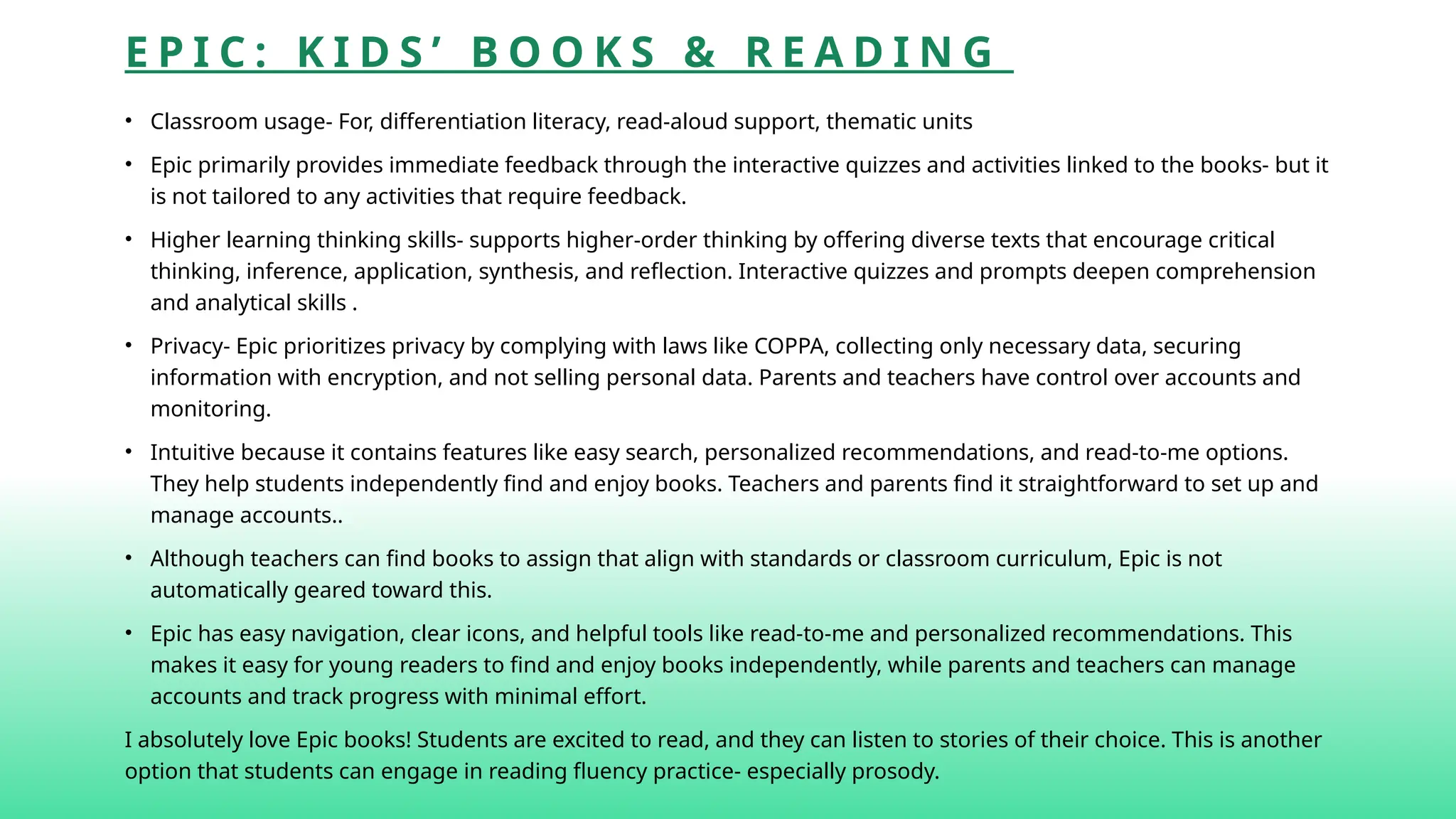 E P I C : K I D S ’ B O O K S & R E A D I N G
• Classroom usage- For, differentiation literacy, read-aloud support, thematic units
• Epic primarily provides immediate feedback through the interactive quizzes and activities linked to the books- but it
is not tailored to any activities that require feedback.
• Higher learning thinking skills- supports higher-order thinking by offering diverse texts that encourage critical
thinking, inference, application, synthesis, and reflection. Interactive quizzes and prompts deepen comprehension
and analytical skills .
• Privacy- Epic prioritizes privacy by complying with laws like COPPA, collecting only necessary data, securing
information with encryption, and not selling personal data. Parents and teachers have control over accounts and
monitoring.
• Intuitive because it contains features like easy search, personalized recommendations, and read-to-me options.
They help students independently find and enjoy books. Teachers and parents find it straightforward to set up and
manage accounts..
• Although teachers can find books to assign that align with standards or classroom curriculum, Epic is not
automatically geared toward this.
• Epic has easy navigation, clear icons, and helpful tools like read-to-me and personalized recommendations. This
makes it easy for young readers to find and enjoy books independently, while parents and teachers can manage
accounts and track progress with minimal effort.
I absolutely love Epic books! Students are excited to read, and they can listen to stories of their choice. This is another
option that students can engage in reading fluency practice- especially prosody.
 