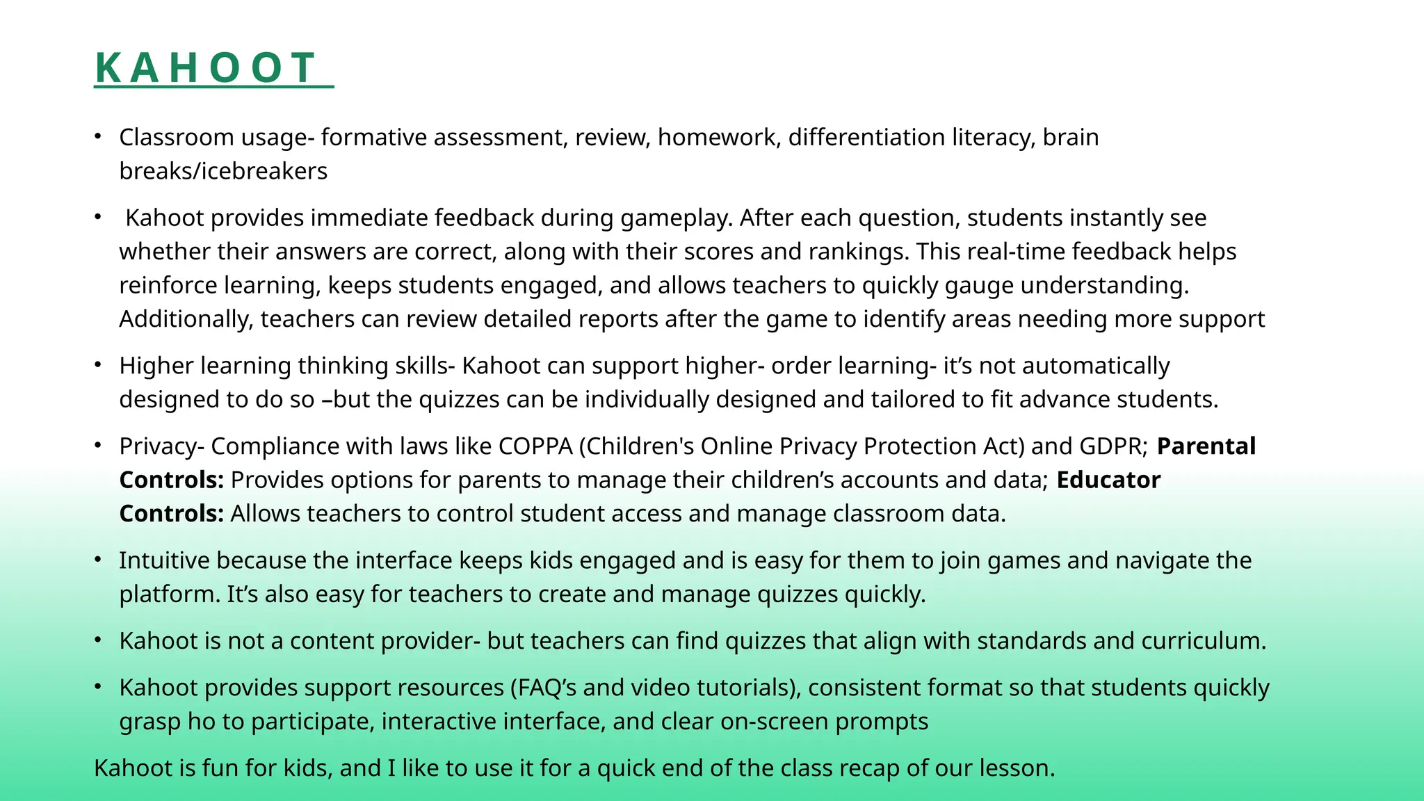 K A H O O T
• Classroom usage- formative assessment, review, homework, differentiation literacy, brain
breaks/icebreakers
• Kahoot provides immediate feedback during gameplay. After each question, students instantly see
whether their answers are correct, along with their scores and rankings. This real-time feedback helps
reinforce learning, keeps students engaged, and allows teachers to quickly gauge understanding.
Additionally, teachers can review detailed reports after the game to identify areas needing more support
• Higher learning thinking skills- Kahoot can support higher- order learning- it’s not automatically
designed to do so –but the quizzes can be individually designed and tailored to fit advance students.
• Privacy- Compliance with laws like COPPA (Children's Online Privacy Protection Act) and GDPR; Parental
Controls: Provides options for parents to manage their children’s accounts and data; Educator
Controls: Allows teachers to control student access and manage classroom data.
• Intuitive because the interface keeps kids engaged and is easy for them to join games and navigate the
platform. It’s also easy for teachers to create and manage quizzes quickly.
• Kahoot is not a content provider- but teachers can find quizzes that align with standards and curriculum.
• Kahoot provides support resources (FAQ’s and video tutorials), consistent format so that students quickly
grasp ho to participate, interactive interface, and clear on-screen prompts
Kahoot is fun for kids, and I like to use it for a quick end of the class recap of our lesson.
 