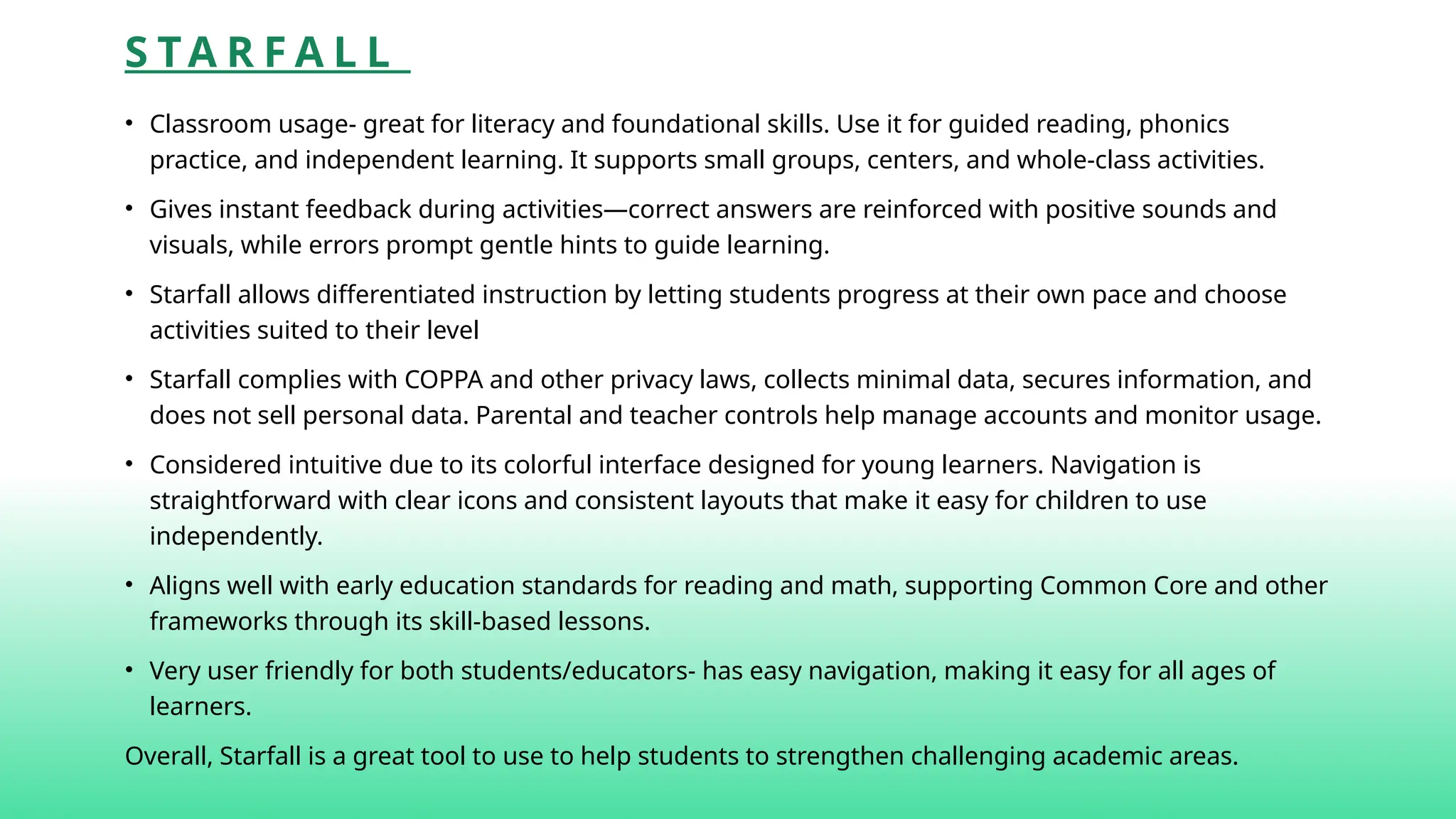 S TA R F A L L
• Classroom usage- great for literacy and foundational skills. Use it for guided reading, phonics
practice, and independent learning. It supports small groups, centers, and whole-class activities.
• Gives instant feedback during activities—correct answers are reinforced with positive sounds and
visuals, while errors prompt gentle hints to guide learning.
• Starfall allows differentiated instruction by letting students progress at their own pace and choose
activities suited to their level
• Starfall complies with COPPA and other privacy laws, collects minimal data, secures information, and
does not sell personal data. Parental and teacher controls help manage accounts and monitor usage.
• Considered intuitive due to its colorful interface designed for young learners. Navigation is
straightforward with clear icons and consistent layouts that make it easy for children to use
independently.
• Aligns well with early education standards for reading and math, supporting Common Core and other
frameworks through its skill-based lessons.
• Very user friendly for both students/educators- has easy navigation, making it easy for all ages of
learners.
Overall, Starfall is a great tool to use to help students to strengthen challenging academic areas.
 