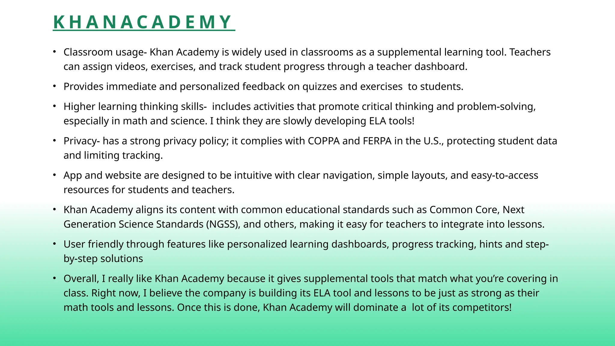 K H A N A C A D E M Y
• Classroom usage- Khan Academy is widely used in classrooms as a supplemental learning tool. Teachers
can assign videos, exercises, and track student progress through a teacher dashboard.
• Provides immediate and personalized feedback on quizzes and exercises to students.
• Higher learning thinking skills- includes activities that promote critical thinking and problem-solving,
especially in math and science. I think they are slowly developing ELA tools!
• Privacy- has a strong privacy policy; it complies with COPPA and FERPA in the U.S., protecting student data
and limiting tracking.
• App and website are designed to be intuitive with clear navigation, simple layouts, and easy-to-access
resources for students and teachers.
• Khan Academy aligns its content with common educational standards such as Common Core, Next
Generation Science Standards (NGSS), and others, making it easy for teachers to integrate into lessons.
• User friendly through features like personalized learning dashboards, progress tracking, hints and step-
by-step solutions
• Overall, I really like Khan Academy because it gives supplemental tools that match what you’re covering in
class. Right now, I believe the company is building its ELA tool and lessons to be just as strong as their
math tools and lessons. Once this is done, Khan Academy will dominate a lot of its competitors!
 